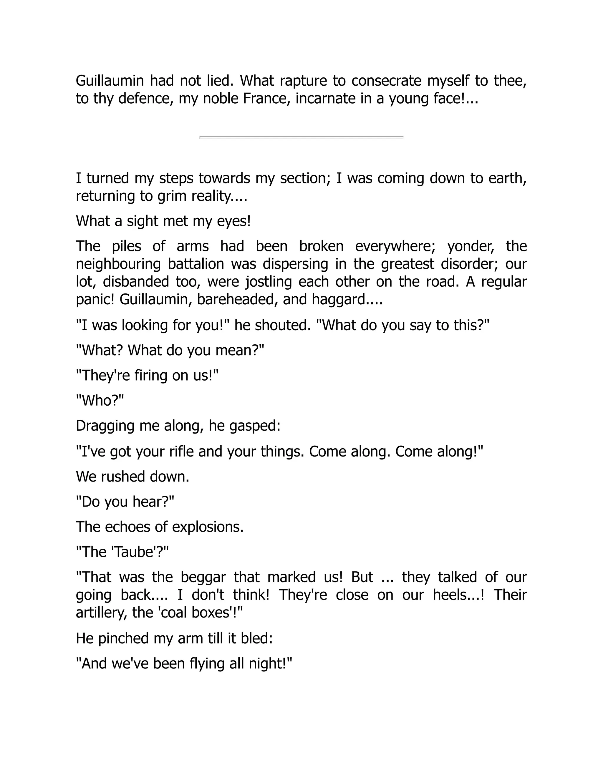 Guillaumin had not lied. What rapture to consecrate myself to thee,
to thy defence, my noble France, incarnate in a young face!...
I turned my steps towards my section; I was coming down to earth,
returning to grim reality....
What a sight met my eyes!
The piles of arms had been broken everywhere; yonder, the
neighbouring battalion was dispersing in the greatest disorder; our
lot, disbanded too, were jostling each other on the road. A regular
panic! Guillaumin, bareheaded, and haggard....
"I was looking for you!" he shouted. "What do you say to this?"
"What? What do you mean?"
"They're firing on us!"
"Who?"
Dragging me along, he gasped:
"I've got your rifle and your things. Come along. Come along!"
We rushed down.
"Do you hear?"
The echoes of explosions.
"The 'Taube'?"
"That was the beggar that marked us! But ... they talked of our
going back.... I don't think! They're close on our heels...! Their
artillery, the 'coal boxes'!"
He pinched my arm till it bled:
"And we've been flying all night!"
 