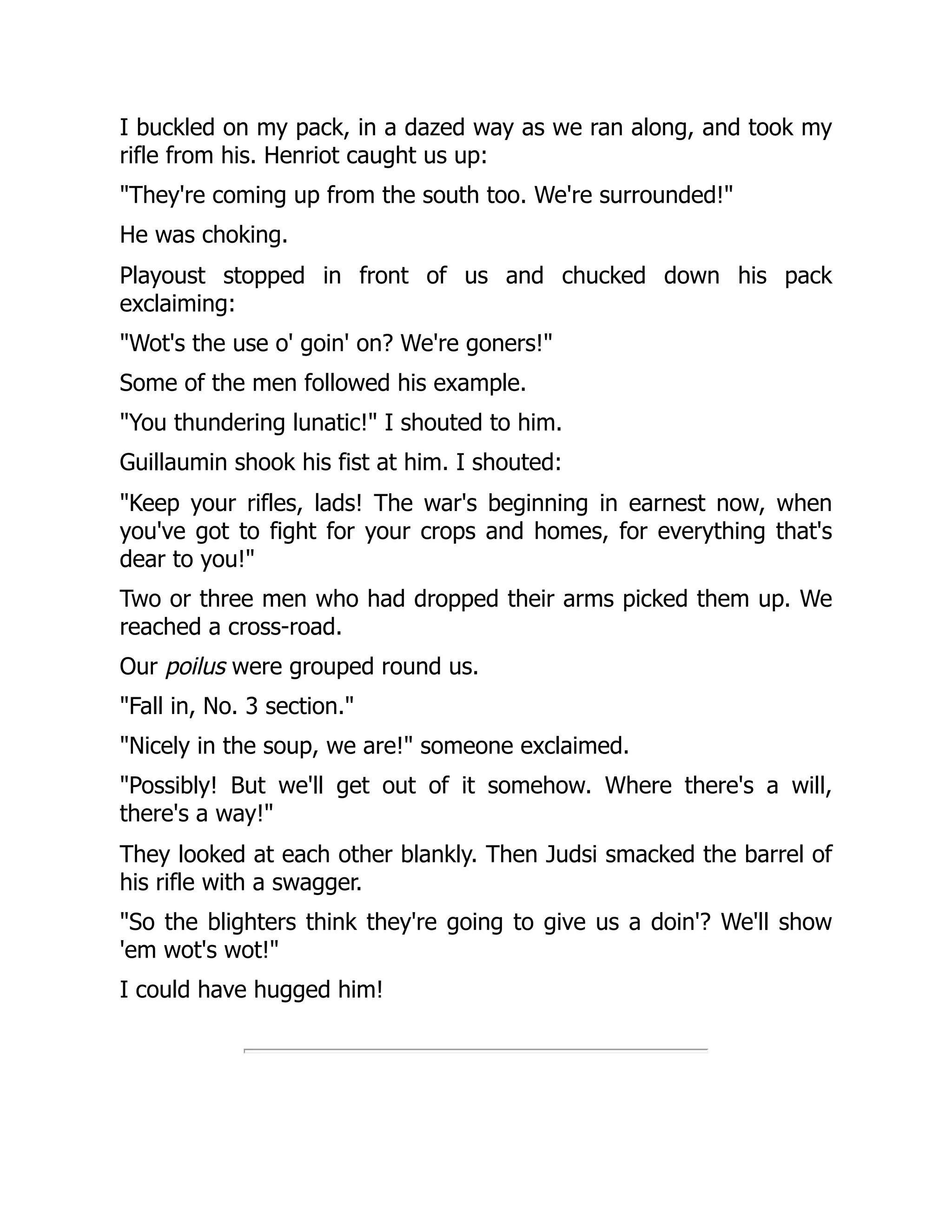 I buckled on my pack, in a dazed way as we ran along, and took my
rifle from his. Henriot caught us up:
"They're coming up from the south too. We're surrounded!"
He was choking.
Playoust stopped in front of us and chucked down his pack
exclaiming:
"Wot's the use o' goin' on? We're goners!"
Some of the men followed his example.
"You thundering lunatic!" I shouted to him.
Guillaumin shook his fist at him. I shouted:
"Keep your rifles, lads! The war's beginning in earnest now, when
you've got to fight for your crops and homes, for everything that's
dear to you!"
Two or three men who had dropped their arms picked them up. We
reached a cross-road.
Our poilus were grouped round us.
"Fall in, No. 3 section."
"Nicely in the soup, we are!" someone exclaimed.
"Possibly! But we'll get out of it somehow. Where there's a will,
there's a way!"
They looked at each other blankly. Then Judsi smacked the barrel of
his rifle with a swagger.
"So the blighters think they're going to give us a doin'? We'll show
'em wot's wot!"
I could have hugged him!
 