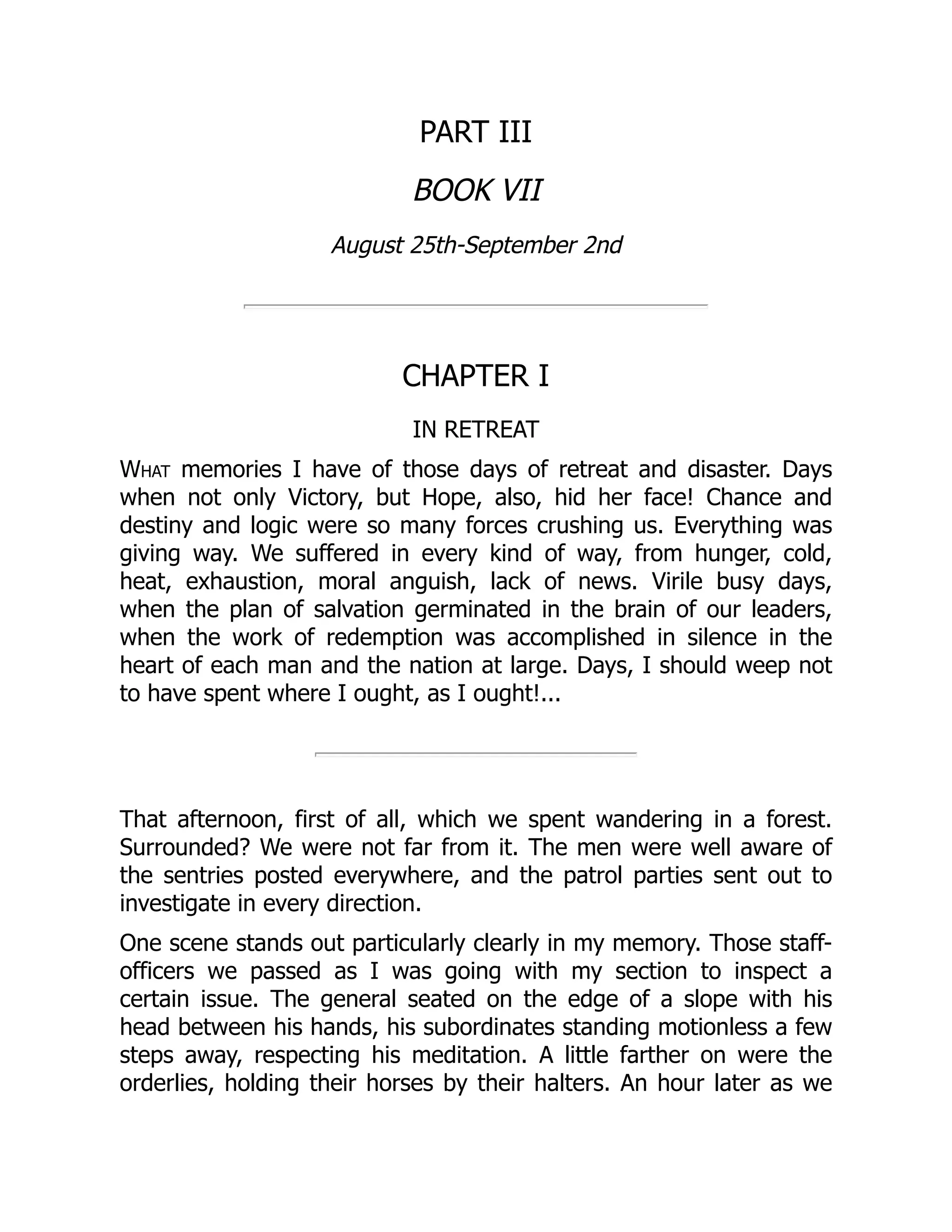 PART III
BOOK VII
August 25th-September 2nd
CHAPTER I
IN RETREAT
What memories I have of those days of retreat and disaster. Days
when not only Victory, but Hope, also, hid her face! Chance and
destiny and logic were so many forces crushing us. Everything was
giving way. We suffered in every kind of way, from hunger, cold,
heat, exhaustion, moral anguish, lack of news. Virile busy days,
when the plan of salvation germinated in the brain of our leaders,
when the work of redemption was accomplished in silence in the
heart of each man and the nation at large. Days, I should weep not
to have spent where I ought, as I ought!...
That afternoon, first of all, which we spent wandering in a forest.
Surrounded? We were not far from it. The men were well aware of
the sentries posted everywhere, and the patrol parties sent out to
investigate in every direction.
One scene stands out particularly clearly in my memory. Those staff-
officers we passed as I was going with my section to inspect a
certain issue. The general seated on the edge of a slope with his
head between his hands, his subordinates standing motionless a few
steps away, respecting his meditation. A little farther on were the
orderlies, holding their horses by their halters. An hour later as we
 