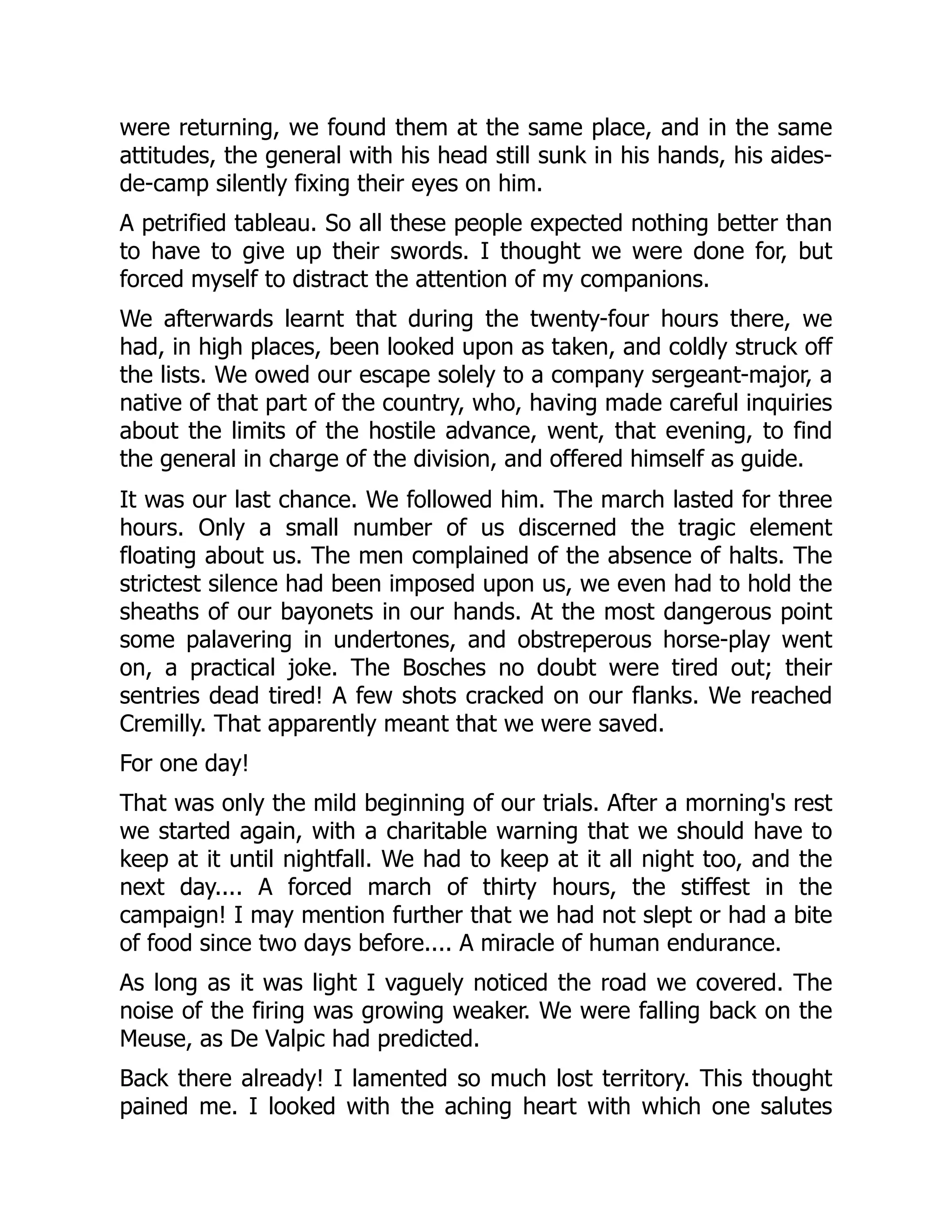 were returning, we found them at the same place, and in the same
attitudes, the general with his head still sunk in his hands, his aides-
de-camp silently fixing their eyes on him.
A petrified tableau. So all these people expected nothing better than
to have to give up their swords. I thought we were done for, but
forced myself to distract the attention of my companions.
We afterwards learnt that during the twenty-four hours there, we
had, in high places, been looked upon as taken, and coldly struck off
the lists. We owed our escape solely to a company sergeant-major, a
native of that part of the country, who, having made careful inquiries
about the limits of the hostile advance, went, that evening, to find
the general in charge of the division, and offered himself as guide.
It was our last chance. We followed him. The march lasted for three
hours. Only a small number of us discerned the tragic element
floating about us. The men complained of the absence of halts. The
strictest silence had been imposed upon us, we even had to hold the
sheaths of our bayonets in our hands. At the most dangerous point
some palavering in undertones, and obstreperous horse-play went
on, a practical joke. The Bosches no doubt were tired out; their
sentries dead tired! A few shots cracked on our flanks. We reached
Cremilly. That apparently meant that we were saved.
For one day!
That was only the mild beginning of our trials. After a morning's rest
we started again, with a charitable warning that we should have to
keep at it until nightfall. We had to keep at it all night too, and the
next day.... A forced march of thirty hours, the stiffest in the
campaign! I may mention further that we had not slept or had a bite
of food since two days before.... A miracle of human endurance.
As long as it was light I vaguely noticed the road we covered. The
noise of the firing was growing weaker. We were falling back on the
Meuse, as De Valpic had predicted.
Back there already! I lamented so much lost territory. This thought
pained me. I looked with the aching heart with which one salutes
 