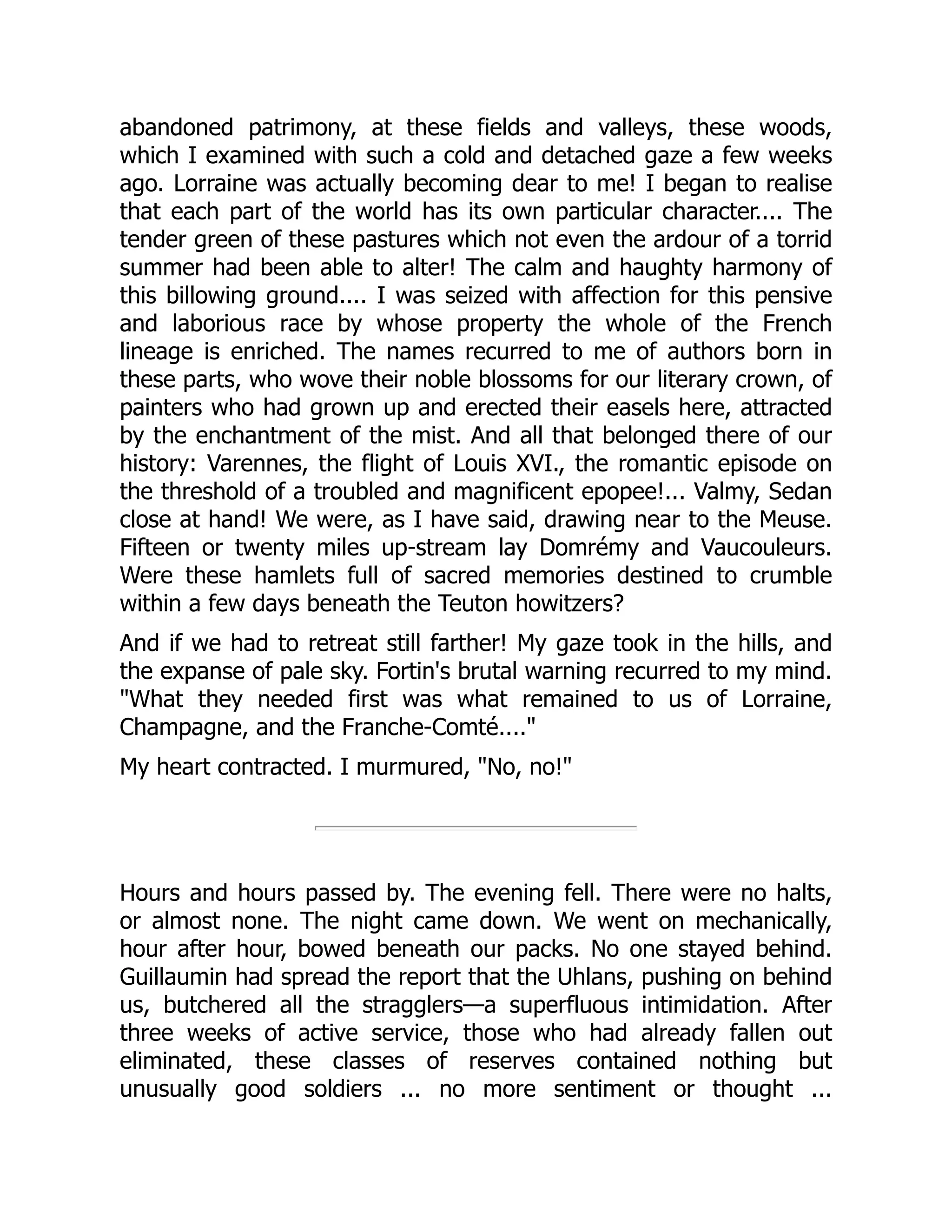 abandoned patrimony, at these fields and valleys, these woods,
which I examined with such a cold and detached gaze a few weeks
ago. Lorraine was actually becoming dear to me! I began to realise
that each part of the world has its own particular character.... The
tender green of these pastures which not even the ardour of a torrid
summer had been able to alter! The calm and haughty harmony of
this billowing ground.... I was seized with affection for this pensive
and laborious race by whose property the whole of the French
lineage is enriched. The names recurred to me of authors born in
these parts, who wove their noble blossoms for our literary crown, of
painters who had grown up and erected their easels here, attracted
by the enchantment of the mist. And all that belonged there of our
history: Varennes, the flight of Louis XVI., the romantic episode on
the threshold of a troubled and magnificent epopee!... Valmy, Sedan
close at hand! We were, as I have said, drawing near to the Meuse.
Fifteen or twenty miles up-stream lay Domrémy and Vaucouleurs.
Were these hamlets full of sacred memories destined to crumble
within a few days beneath the Teuton howitzers?
And if we had to retreat still farther! My gaze took in the hills, and
the expanse of pale sky. Fortin's brutal warning recurred to my mind.
"What they needed first was what remained to us of Lorraine,
Champagne, and the Franche-Comté...."
My heart contracted. I murmured, "No, no!"
Hours and hours passed by. The evening fell. There were no halts,
or almost none. The night came down. We went on mechanically,
hour after hour, bowed beneath our packs. No one stayed behind.
Guillaumin had spread the report that the Uhlans, pushing on behind
us, butchered all the stragglers—a superfluous intimidation. After
three weeks of active service, those who had already fallen out
eliminated, these classes of reserves contained nothing but
unusually good soldiers ... no more sentiment or thought ...
 