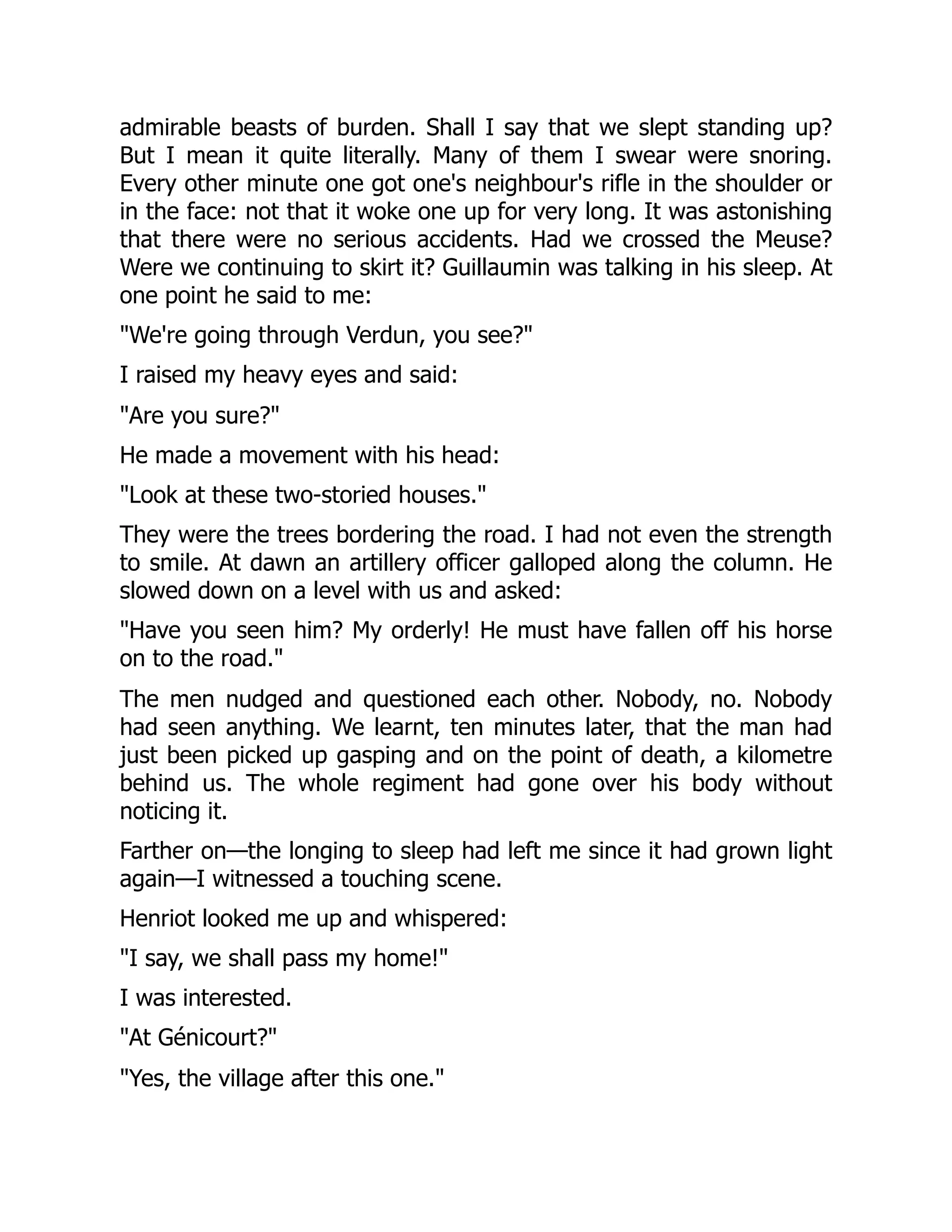 admirable beasts of burden. Shall I say that we slept standing up?
But I mean it quite literally. Many of them I swear were snoring.
Every other minute one got one's neighbour's rifle in the shoulder or
in the face: not that it woke one up for very long. It was astonishing
that there were no serious accidents. Had we crossed the Meuse?
Were we continuing to skirt it? Guillaumin was talking in his sleep. At
one point he said to me:
"We're going through Verdun, you see?"
I raised my heavy eyes and said:
"Are you sure?"
He made a movement with his head:
"Look at these two-storied houses."
They were the trees bordering the road. I had not even the strength
to smile. At dawn an artillery officer galloped along the column. He
slowed down on a level with us and asked:
"Have you seen him? My orderly! He must have fallen off his horse
on to the road."
The men nudged and questioned each other. Nobody, no. Nobody
had seen anything. We learnt, ten minutes later, that the man had
just been picked up gasping and on the point of death, a kilometre
behind us. The whole regiment had gone over his body without
noticing it.
Farther on—the longing to sleep had left me since it had grown light
again—I witnessed a touching scene.
Henriot looked me up and whispered:
"I say, we shall pass my home!"
I was interested.
"At Génicourt?"
"Yes, the village after this one."
 