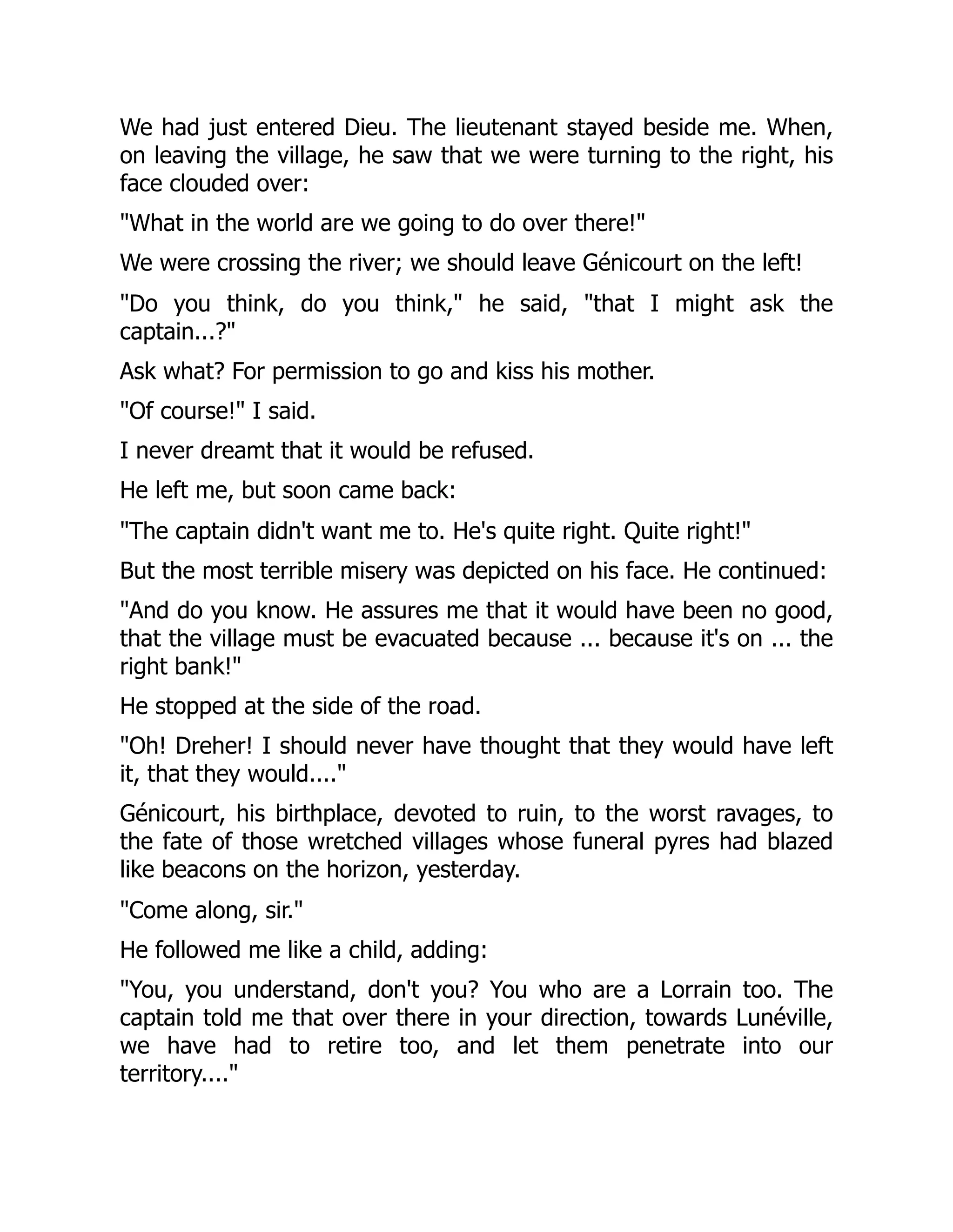 We had just entered Dieu. The lieutenant stayed beside me. When,
on leaving the village, he saw that we were turning to the right, his
face clouded over:
"What in the world are we going to do over there!"
We were crossing the river; we should leave Génicourt on the left!
"Do you think, do you think," he said, "that I might ask the
captain...?"
Ask what? For permission to go and kiss his mother.
"Of course!" I said.
I never dreamt that it would be refused.
He left me, but soon came back:
"The captain didn't want me to. He's quite right. Quite right!"
But the most terrible misery was depicted on his face. He continued:
"And do you know. He assures me that it would have been no good,
that the village must be evacuated because ... because it's on ... the
right bank!"
He stopped at the side of the road.
"Oh! Dreher! I should never have thought that they would have left
it, that they would...."
Génicourt, his birthplace, devoted to ruin, to the worst ravages, to
the fate of those wretched villages whose funeral pyres had blazed
like beacons on the horizon, yesterday.
"Come along, sir."
He followed me like a child, adding:
"You, you understand, don't you? You who are a Lorrain too. The
captain told me that over there in your direction, towards Lunéville,
we have had to retire too, and let them penetrate into our
territory...."
 