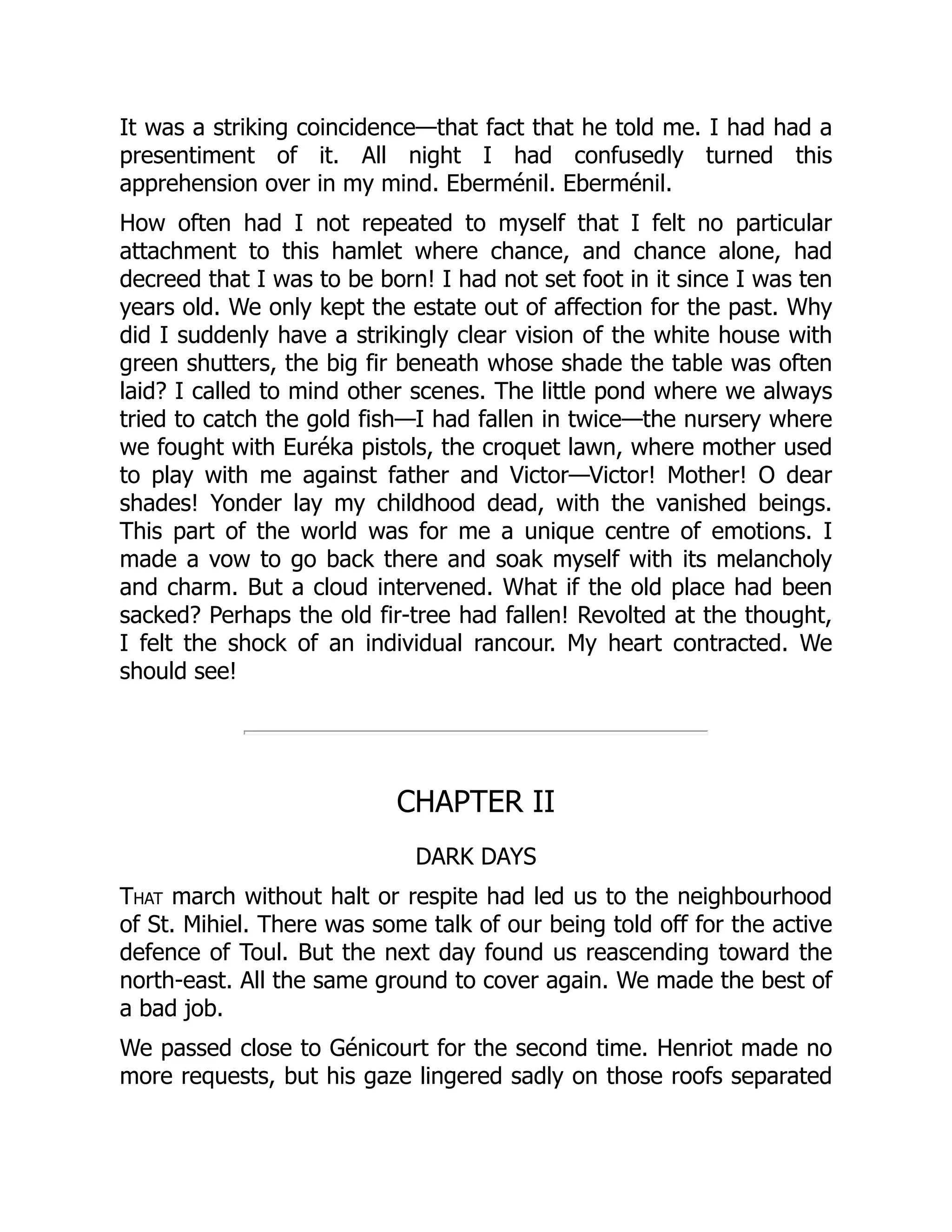 It was a striking coincidence—that fact that he told me. I had had a
presentiment of it. All night I had confusedly turned this
apprehension over in my mind. Eberménil. Eberménil.
How often had I not repeated to myself that I felt no particular
attachment to this hamlet where chance, and chance alone, had
decreed that I was to be born! I had not set foot in it since I was ten
years old. We only kept the estate out of affection for the past. Why
did I suddenly have a strikingly clear vision of the white house with
green shutters, the big fir beneath whose shade the table was often
laid? I called to mind other scenes. The little pond where we always
tried to catch the gold fish—I had fallen in twice—the nursery where
we fought with Euréka pistols, the croquet lawn, where mother used
to play with me against father and Victor—Victor! Mother! O dear
shades! Yonder lay my childhood dead, with the vanished beings.
This part of the world was for me a unique centre of emotions. I
made a vow to go back there and soak myself with its melancholy
and charm. But a cloud intervened. What if the old place had been
sacked? Perhaps the old fir-tree had fallen! Revolted at the thought,
I felt the shock of an individual rancour. My heart contracted. We
should see!
CHAPTER II
DARK DAYS
That march without halt or respite had led us to the neighbourhood
of St. Mihiel. There was some talk of our being told off for the active
defence of Toul. But the next day found us reascending toward the
north-east. All the same ground to cover again. We made the best of
a bad job.
We passed close to Génicourt for the second time. Henriot made no
more requests, but his gaze lingered sadly on those roofs separated
 
