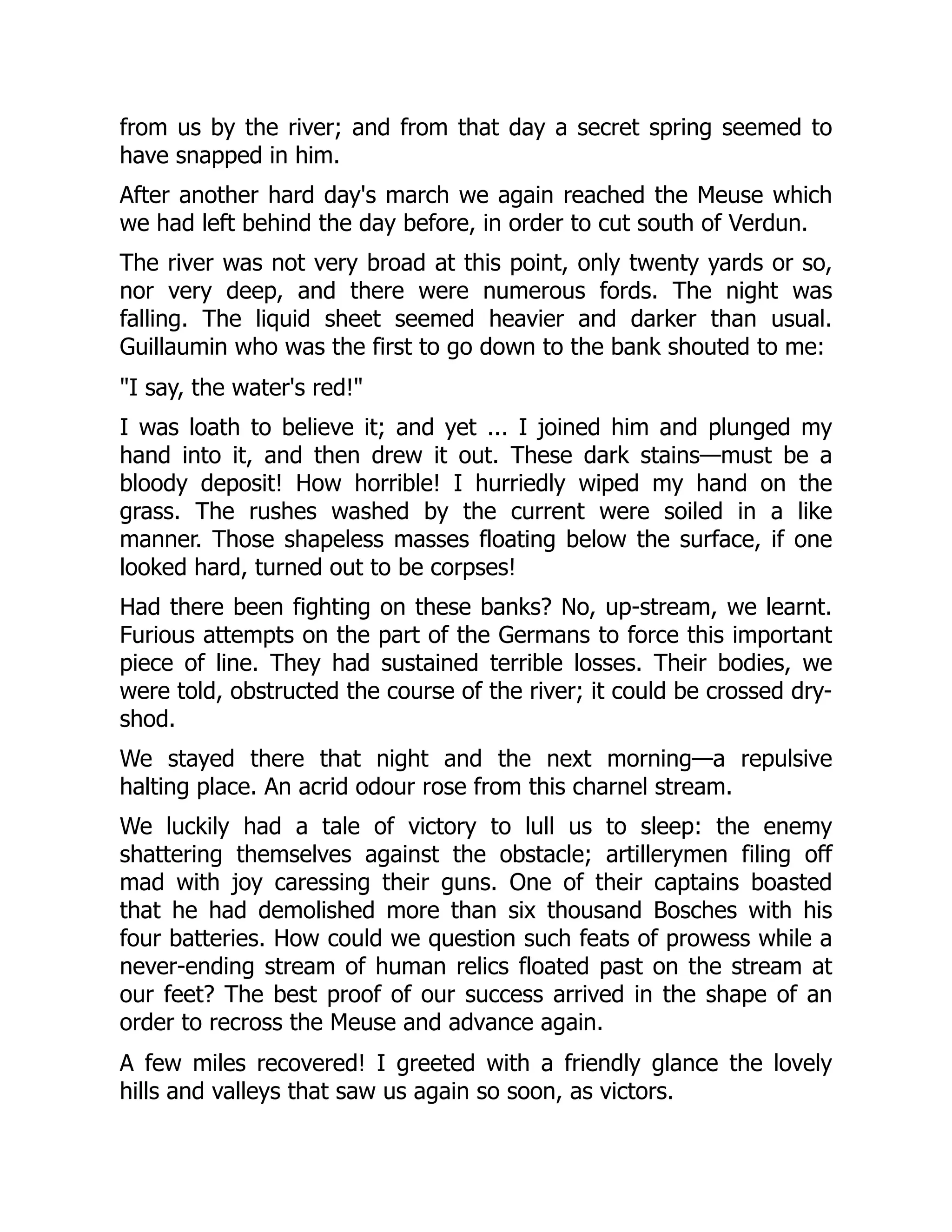 from us by the river; and from that day a secret spring seemed to
have snapped in him.
After another hard day's march we again reached the Meuse which
we had left behind the day before, in order to cut south of Verdun.
The river was not very broad at this point, only twenty yards or so,
nor very deep, and there were numerous fords. The night was
falling. The liquid sheet seemed heavier and darker than usual.
Guillaumin who was the first to go down to the bank shouted to me:
"I say, the water's red!"
I was loath to believe it; and yet ... I joined him and plunged my
hand into it, and then drew it out. These dark stains—must be a
bloody deposit! How horrible! I hurriedly wiped my hand on the
grass. The rushes washed by the current were soiled in a like
manner. Those shapeless masses floating below the surface, if one
looked hard, turned out to be corpses!
Had there been fighting on these banks? No, up-stream, we learnt.
Furious attempts on the part of the Germans to force this important
piece of line. They had sustained terrible losses. Their bodies, we
were told, obstructed the course of the river; it could be crossed dry-
shod.
We stayed there that night and the next morning—a repulsive
halting place. An acrid odour rose from this charnel stream.
We luckily had a tale of victory to lull us to sleep: the enemy
shattering themselves against the obstacle; artillerymen filing off
mad with joy caressing their guns. One of their captains boasted
that he had demolished more than six thousand Bosches with his
four batteries. How could we question such feats of prowess while a
never-ending stream of human relics floated past on the stream at
our feet? The best proof of our success arrived in the shape of an
order to recross the Meuse and advance again.
A few miles recovered! I greeted with a friendly glance the lovely
hills and valleys that saw us again so soon, as victors.
 