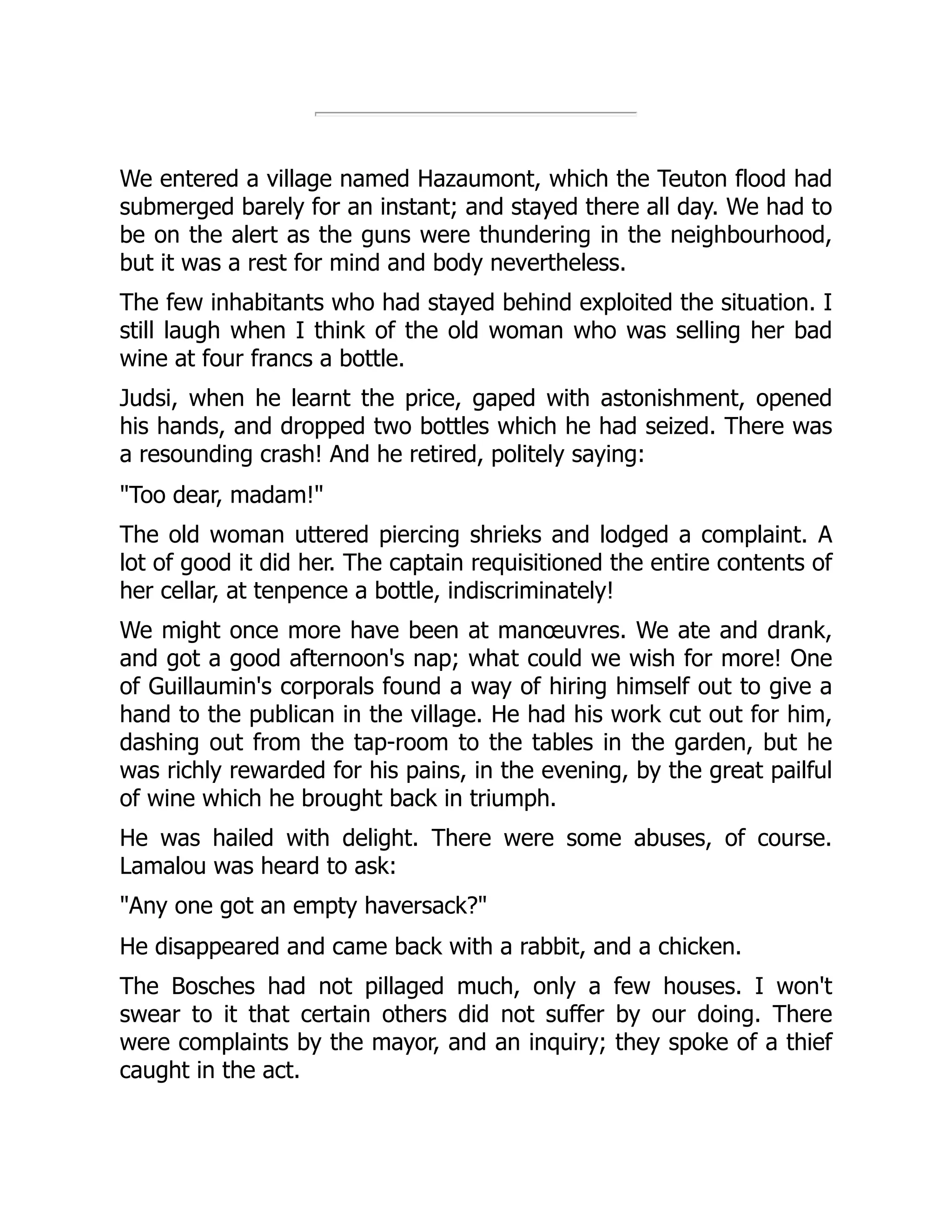 We entered a village named Hazaumont, which the Teuton flood had
submerged barely for an instant; and stayed there all day. We had to
be on the alert as the guns were thundering in the neighbourhood,
but it was a rest for mind and body nevertheless.
The few inhabitants who had stayed behind exploited the situation. I
still laugh when I think of the old woman who was selling her bad
wine at four francs a bottle.
Judsi, when he learnt the price, gaped with astonishment, opened
his hands, and dropped two bottles which he had seized. There was
a resounding crash! And he retired, politely saying:
"Too dear, madam!"
The old woman uttered piercing shrieks and lodged a complaint. A
lot of good it did her. The captain requisitioned the entire contents of
her cellar, at tenpence a bottle, indiscriminately!
We might once more have been at manœuvres. We ate and drank,
and got a good afternoon's nap; what could we wish for more! One
of Guillaumin's corporals found a way of hiring himself out to give a
hand to the publican in the village. He had his work cut out for him,
dashing out from the tap-room to the tables in the garden, but he
was richly rewarded for his pains, in the evening, by the great pailful
of wine which he brought back in triumph.
He was hailed with delight. There were some abuses, of course.
Lamalou was heard to ask:
"Any one got an empty haversack?"
He disappeared and came back with a rabbit, and a chicken.
The Bosches had not pillaged much, only a few houses. I won't
swear to it that certain others did not suffer by our doing. There
were complaints by the mayor, and an inquiry; they spoke of a thief
caught in the act.
 