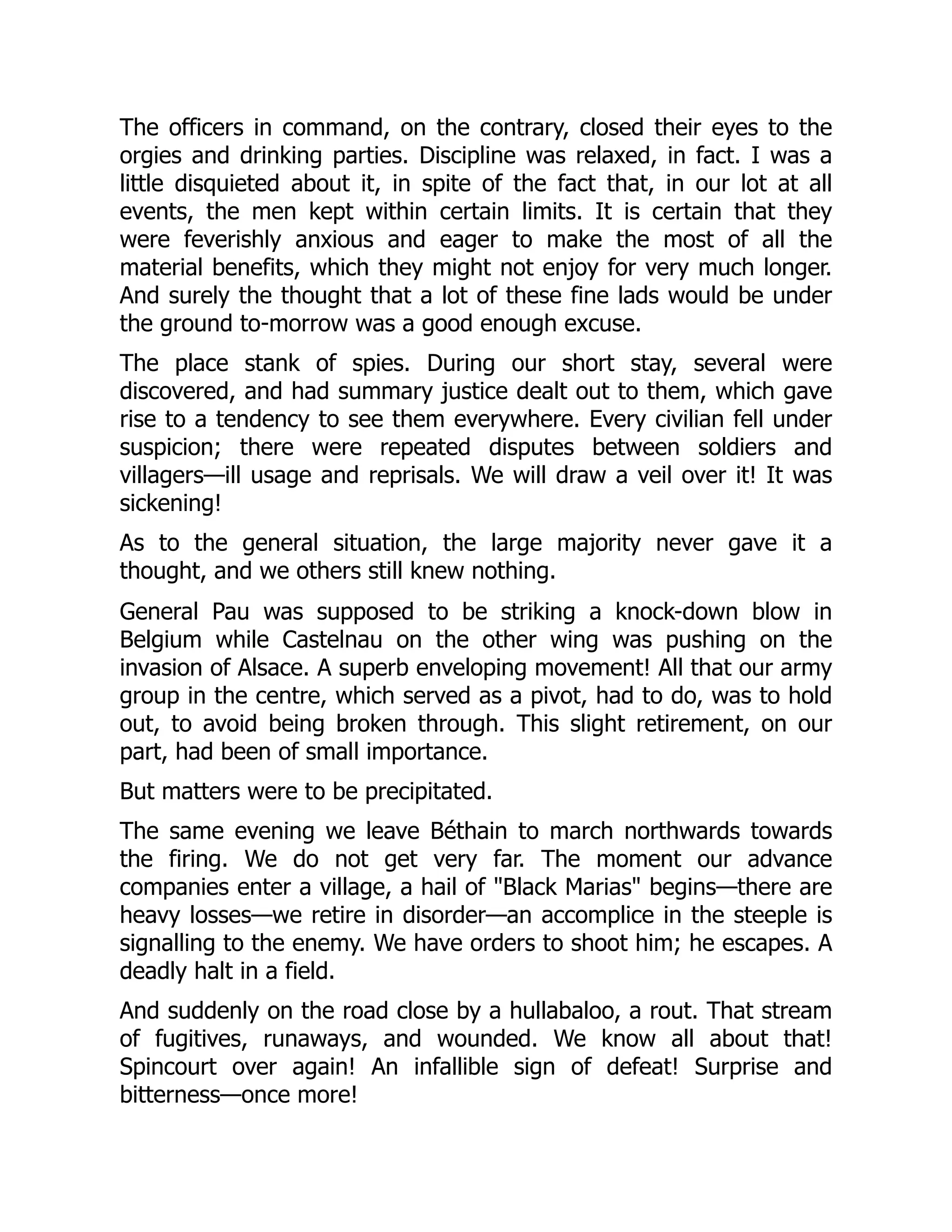 The officers in command, on the contrary, closed their eyes to the
orgies and drinking parties. Discipline was relaxed, in fact. I was a
little disquieted about it, in spite of the fact that, in our lot at all
events, the men kept within certain limits. It is certain that they
were feverishly anxious and eager to make the most of all the
material benefits, which they might not enjoy for very much longer.
And surely the thought that a lot of these fine lads would be under
the ground to-morrow was a good enough excuse.
The place stank of spies. During our short stay, several were
discovered, and had summary justice dealt out to them, which gave
rise to a tendency to see them everywhere. Every civilian fell under
suspicion; there were repeated disputes between soldiers and
villagers—ill usage and reprisals. We will draw a veil over it! It was
sickening!
As to the general situation, the large majority never gave it a
thought, and we others still knew nothing.
General Pau was supposed to be striking a knock-down blow in
Belgium while Castelnau on the other wing was pushing on the
invasion of Alsace. A superb enveloping movement! All that our army
group in the centre, which served as a pivot, had to do, was to hold
out, to avoid being broken through. This slight retirement, on our
part, had been of small importance.
But matters were to be precipitated.
The same evening we leave Béthain to march northwards towards
the firing. We do not get very far. The moment our advance
companies enter a village, a hail of "Black Marias" begins—there are
heavy losses—we retire in disorder—an accomplice in the steeple is
signalling to the enemy. We have orders to shoot him; he escapes. A
deadly halt in a field.
And suddenly on the road close by a hullabaloo, a rout. That stream
of fugitives, runaways, and wounded. We know all about that!
Spincourt over again! An infallible sign of defeat! Surprise and
bitterness—once more!
 