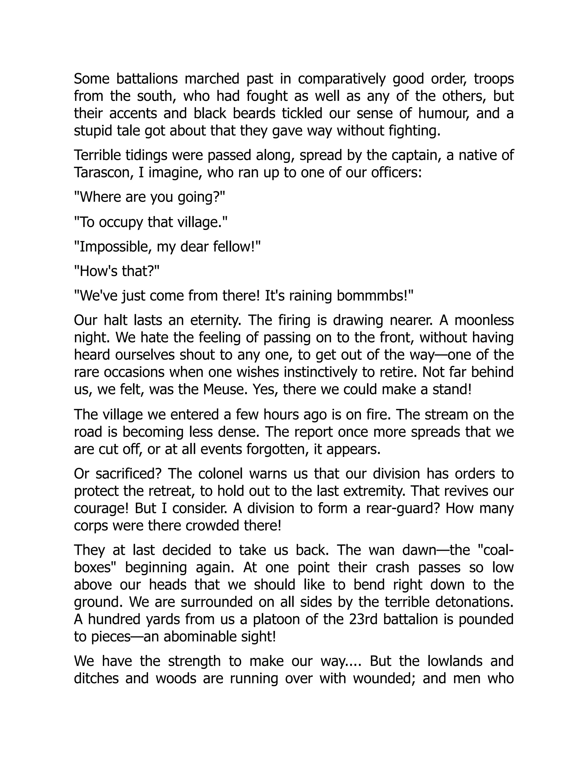 Some battalions marched past in comparatively good order, troops
from the south, who had fought as well as any of the others, but
their accents and black beards tickled our sense of humour, and a
stupid tale got about that they gave way without fighting.
Terrible tidings were passed along, spread by the captain, a native of
Tarascon, I imagine, who ran up to one of our officers:
"Where are you going?"
"To occupy that village."
"Impossible, my dear fellow!"
"How's that?"
"We've just come from there! It's raining bommmbs!"
Our halt lasts an eternity. The firing is drawing nearer. A moonless
night. We hate the feeling of passing on to the front, without having
heard ourselves shout to any one, to get out of the way—one of the
rare occasions when one wishes instinctively to retire. Not far behind
us, we felt, was the Meuse. Yes, there we could make a stand!
The village we entered a few hours ago is on fire. The stream on the
road is becoming less dense. The report once more spreads that we
are cut off, or at all events forgotten, it appears.
Or sacrificed? The colonel warns us that our division has orders to
protect the retreat, to hold out to the last extremity. That revives our
courage! But I consider. A division to form a rear-guard? How many
corps were there crowded there!
They at last decided to take us back. The wan dawn—the "coal-
boxes" beginning again. At one point their crash passes so low
above our heads that we should like to bend right down to the
ground. We are surrounded on all sides by the terrible detonations.
A hundred yards from us a platoon of the 23rd battalion is pounded
to pieces—an abominable sight!
We have the strength to make our way.... But the lowlands and
ditches and woods are running over with wounded; and men who
 