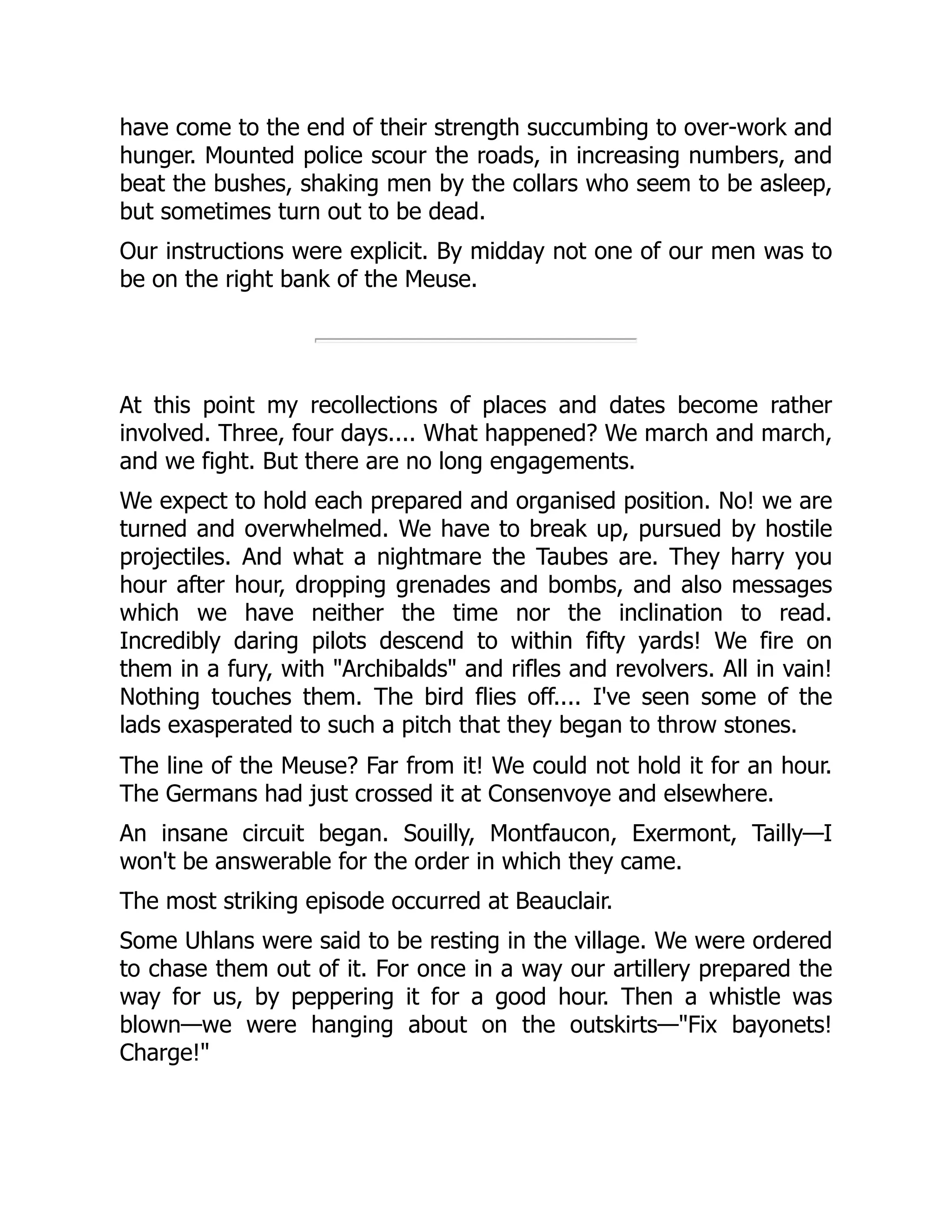 have come to the end of their strength succumbing to over-work and
hunger. Mounted police scour the roads, in increasing numbers, and
beat the bushes, shaking men by the collars who seem to be asleep,
but sometimes turn out to be dead.
Our instructions were explicit. By midday not one of our men was to
be on the right bank of the Meuse.
At this point my recollections of places and dates become rather
involved. Three, four days.... What happened? We march and march,
and we fight. But there are no long engagements.
We expect to hold each prepared and organised position. No! we are
turned and overwhelmed. We have to break up, pursued by hostile
projectiles. And what a nightmare the Taubes are. They harry you
hour after hour, dropping grenades and bombs, and also messages
which we have neither the time nor the inclination to read.
Incredibly daring pilots descend to within fifty yards! We fire on
them in a fury, with "Archibalds" and rifles and revolvers. All in vain!
Nothing touches them. The bird flies off.... I've seen some of the
lads exasperated to such a pitch that they began to throw stones.
The line of the Meuse? Far from it! We could not hold it for an hour.
The Germans had just crossed it at Consenvoye and elsewhere.
An insane circuit began. Souilly, Montfaucon, Exermont, Tailly—I
won't be answerable for the order in which they came.
The most striking episode occurred at Beauclair.
Some Uhlans were said to be resting in the village. We were ordered
to chase them out of it. For once in a way our artillery prepared the
way for us, by peppering it for a good hour. Then a whistle was
blown—we were hanging about on the outskirts—"Fix bayonets!
Charge!"
 