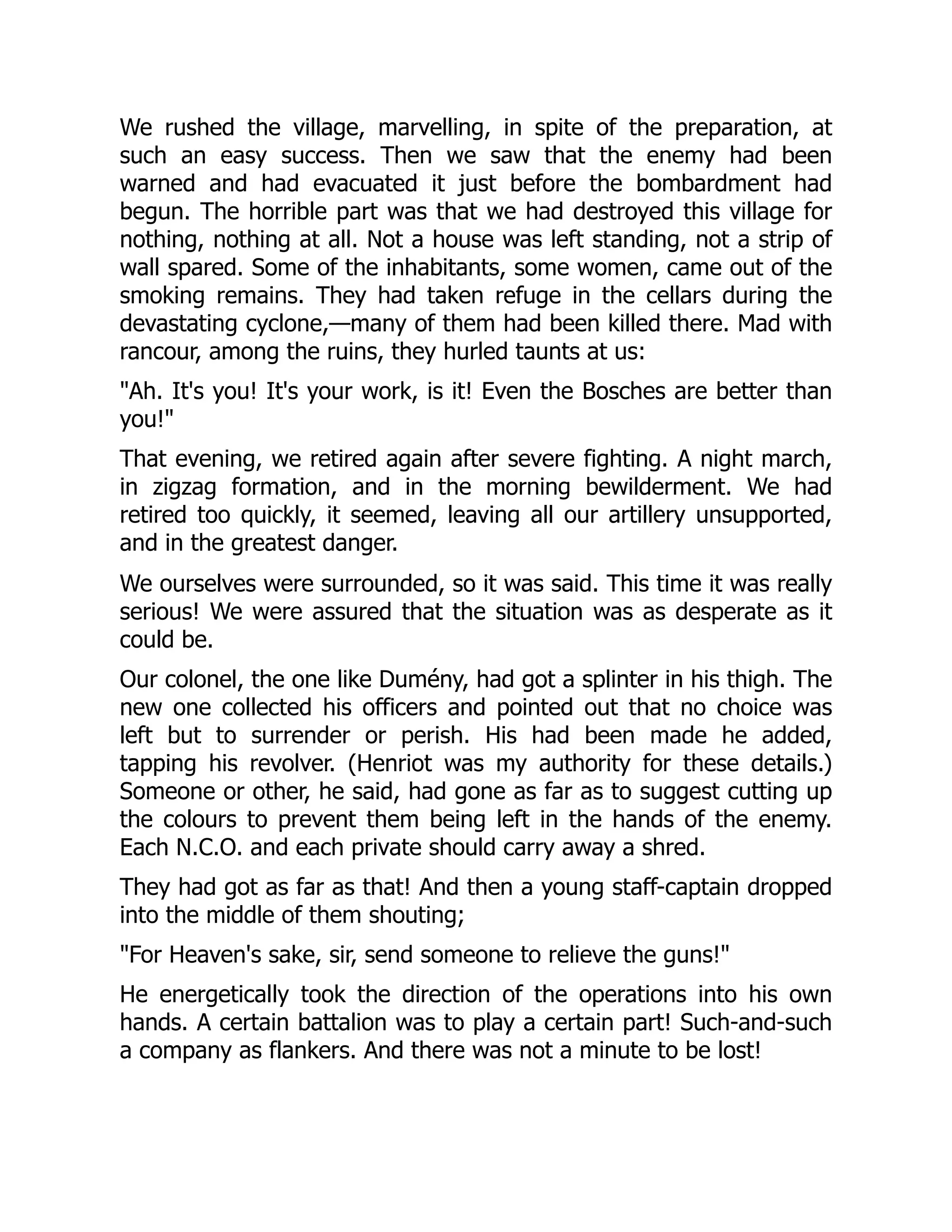 We rushed the village, marvelling, in spite of the preparation, at
such an easy success. Then we saw that the enemy had been
warned and had evacuated it just before the bombardment had
begun. The horrible part was that we had destroyed this village for
nothing, nothing at all. Not a house was left standing, not a strip of
wall spared. Some of the inhabitants, some women, came out of the
smoking remains. They had taken refuge in the cellars during the
devastating cyclone,—many of them had been killed there. Mad with
rancour, among the ruins, they hurled taunts at us:
"Ah. It's you! It's your work, is it! Even the Bosches are better than
you!"
That evening, we retired again after severe fighting. A night march,
in zigzag formation, and in the morning bewilderment. We had
retired too quickly, it seemed, leaving all our artillery unsupported,
and in the greatest danger.
We ourselves were surrounded, so it was said. This time it was really
serious! We were assured that the situation was as desperate as it
could be.
Our colonel, the one like Dumény, had got a splinter in his thigh. The
new one collected his officers and pointed out that no choice was
left but to surrender or perish. His had been made he added,
tapping his revolver. (Henriot was my authority for these details.)
Someone or other, he said, had gone as far as to suggest cutting up
the colours to prevent them being left in the hands of the enemy.
Each N.C.O. and each private should carry away a shred.
They had got as far as that! And then a young staff-captain dropped
into the middle of them shouting;
"For Heaven's sake, sir, send someone to relieve the guns!"
He energetically took the direction of the operations into his own
hands. A certain battalion was to play a certain part! Such-and-such
a company as flankers. And there was not a minute to be lost!
 