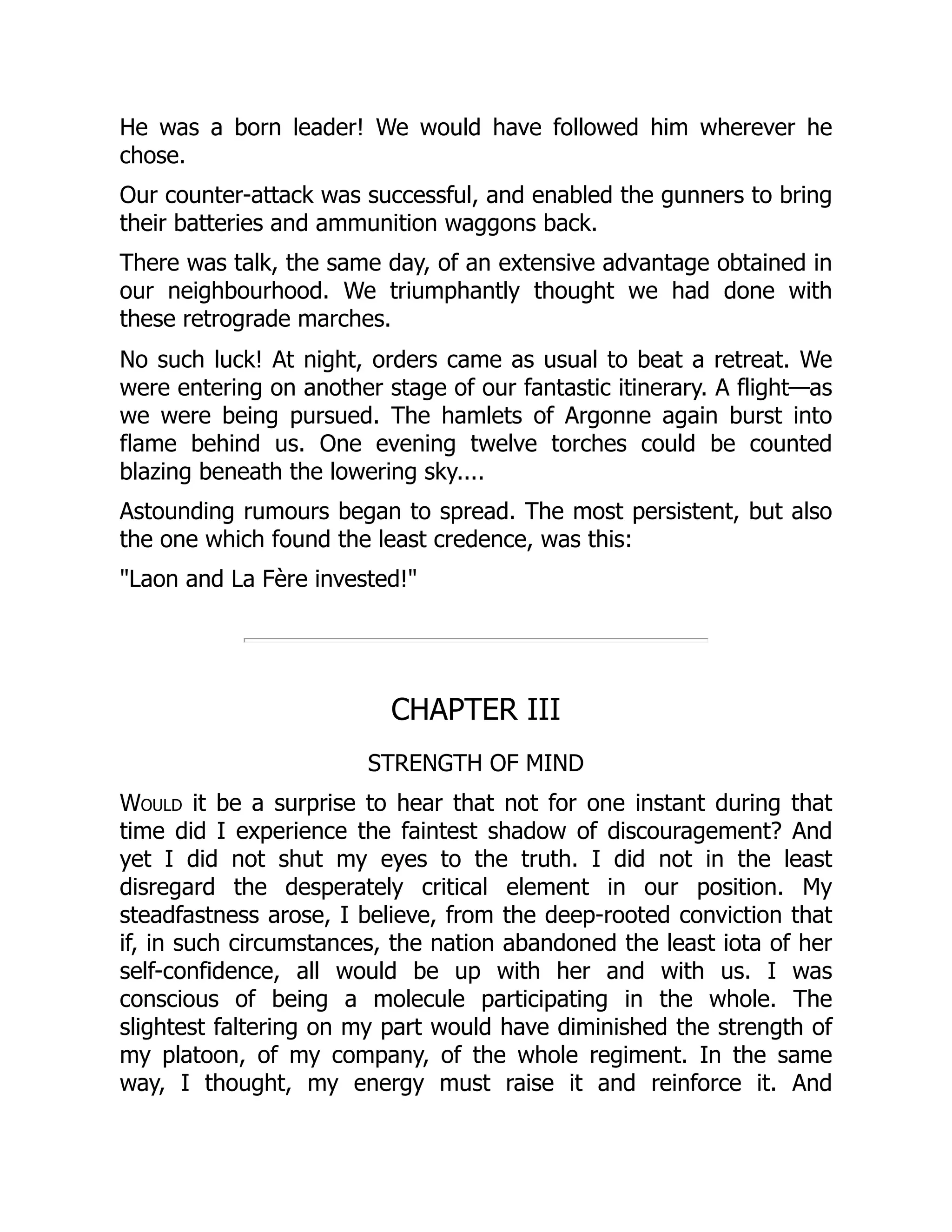 He was a born leader! We would have followed him wherever he
chose.
Our counter-attack was successful, and enabled the gunners to bring
their batteries and ammunition waggons back.
There was talk, the same day, of an extensive advantage obtained in
our neighbourhood. We triumphantly thought we had done with
these retrograde marches.
No such luck! At night, orders came as usual to beat a retreat. We
were entering on another stage of our fantastic itinerary. A flight—as
we were being pursued. The hamlets of Argonne again burst into
flame behind us. One evening twelve torches could be counted
blazing beneath the lowering sky....
Astounding rumours began to spread. The most persistent, but also
the one which found the least credence, was this:
"Laon and La Fère invested!"
CHAPTER III
STRENGTH OF MIND
Would it be a surprise to hear that not for one instant during that
time did I experience the faintest shadow of discouragement? And
yet I did not shut my eyes to the truth. I did not in the least
disregard the desperately critical element in our position. My
steadfastness arose, I believe, from the deep-rooted conviction that
if, in such circumstances, the nation abandoned the least iota of her
self-confidence, all would be up with her and with us. I was
conscious of being a molecule participating in the whole. The
slightest faltering on my part would have diminished the strength of
my platoon, of my company, of the whole regiment. In the same
way, I thought, my energy must raise it and reinforce it. And
 