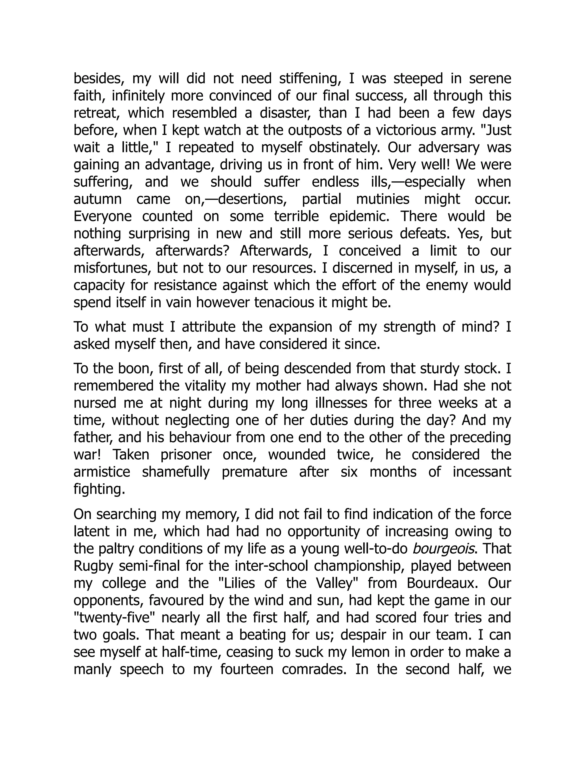 besides, my will did not need stiffening, I was steeped in serene
faith, infinitely more convinced of our final success, all through this
retreat, which resembled a disaster, than I had been a few days
before, when I kept watch at the outposts of a victorious army. "Just
wait a little," I repeated to myself obstinately. Our adversary was
gaining an advantage, driving us in front of him. Very well! We were
suffering, and we should suffer endless ills,—especially when
autumn came on,—desertions, partial mutinies might occur.
Everyone counted on some terrible epidemic. There would be
nothing surprising in new and still more serious defeats. Yes, but
afterwards, afterwards? Afterwards, I conceived a limit to our
misfortunes, but not to our resources. I discerned in myself, in us, a
capacity for resistance against which the effort of the enemy would
spend itself in vain however tenacious it might be.
To what must I attribute the expansion of my strength of mind? I
asked myself then, and have considered it since.
To the boon, first of all, of being descended from that sturdy stock. I
remembered the vitality my mother had always shown. Had she not
nursed me at night during my long illnesses for three weeks at a
time, without neglecting one of her duties during the day? And my
father, and his behaviour from one end to the other of the preceding
war! Taken prisoner once, wounded twice, he considered the
armistice shamefully premature after six months of incessant
fighting.
On searching my memory, I did not fail to find indication of the force
latent in me, which had had no opportunity of increasing owing to
the paltry conditions of my life as a young well-to-do bourgeois. That
Rugby semi-final for the inter-school championship, played between
my college and the "Lilies of the Valley" from Bourdeaux. Our
opponents, favoured by the wind and sun, had kept the game in our
"twenty-five" nearly all the first half, and had scored four tries and
two goals. That meant a beating for us; despair in our team. I can
see myself at half-time, ceasing to suck my lemon in order to make a
manly speech to my fourteen comrades. In the second half, we
 