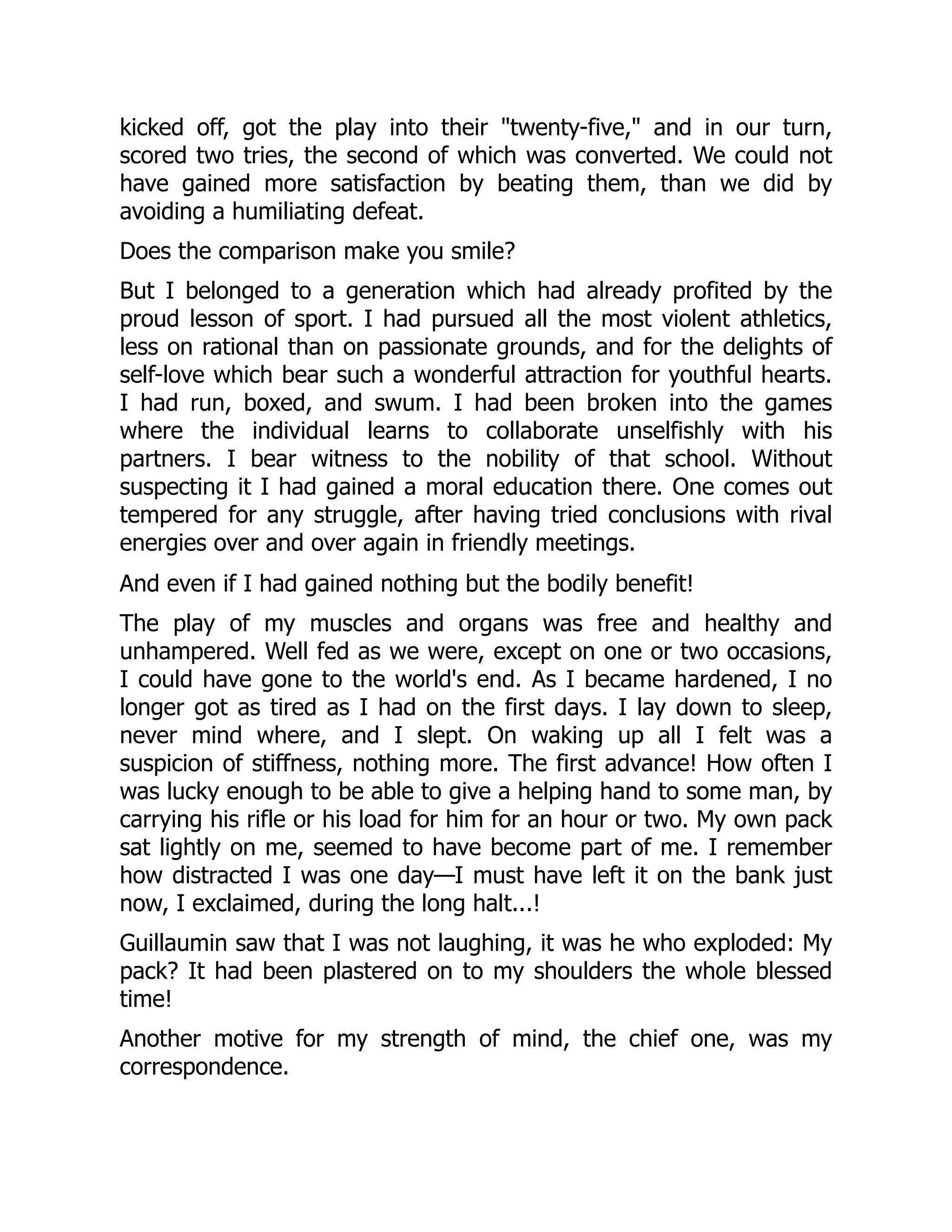 kicked off, got the play into their "twenty-five," and in our turn,
scored two tries, the second of which was converted. We could not
have gained more satisfaction by beating them, than we did by
avoiding a humiliating defeat.
Does the comparison make you smile?
But I belonged to a generation which had already profited by the
proud lesson of sport. I had pursued all the most violent athletics,
less on rational than on passionate grounds, and for the delights of
self-love which bear such a wonderful attraction for youthful hearts.
I had run, boxed, and swum. I had been broken into the games
where the individual learns to collaborate unselfishly with his
partners. I bear witness to the nobility of that school. Without
suspecting it I had gained a moral education there. One comes out
tempered for any struggle, after having tried conclusions with rival
energies over and over again in friendly meetings.
And even if I had gained nothing but the bodily benefit!
The play of my muscles and organs was free and healthy and
unhampered. Well fed as we were, except on one or two occasions,
I could have gone to the world's end. As I became hardened, I no
longer got as tired as I had on the first days. I lay down to sleep,
never mind where, and I slept. On waking up all I felt was a
suspicion of stiffness, nothing more. The first advance! How often I
was lucky enough to be able to give a helping hand to some man, by
carrying his rifle or his load for him for an hour or two. My own pack
sat lightly on me, seemed to have become part of me. I remember
how distracted I was one day—I must have left it on the bank just
now, I exclaimed, during the long halt...!
Guillaumin saw that I was not laughing, it was he who exploded: My
pack? It had been plastered on to my shoulders the whole blessed
time!
Another motive for my strength of mind, the chief one, was my
correspondence.
 