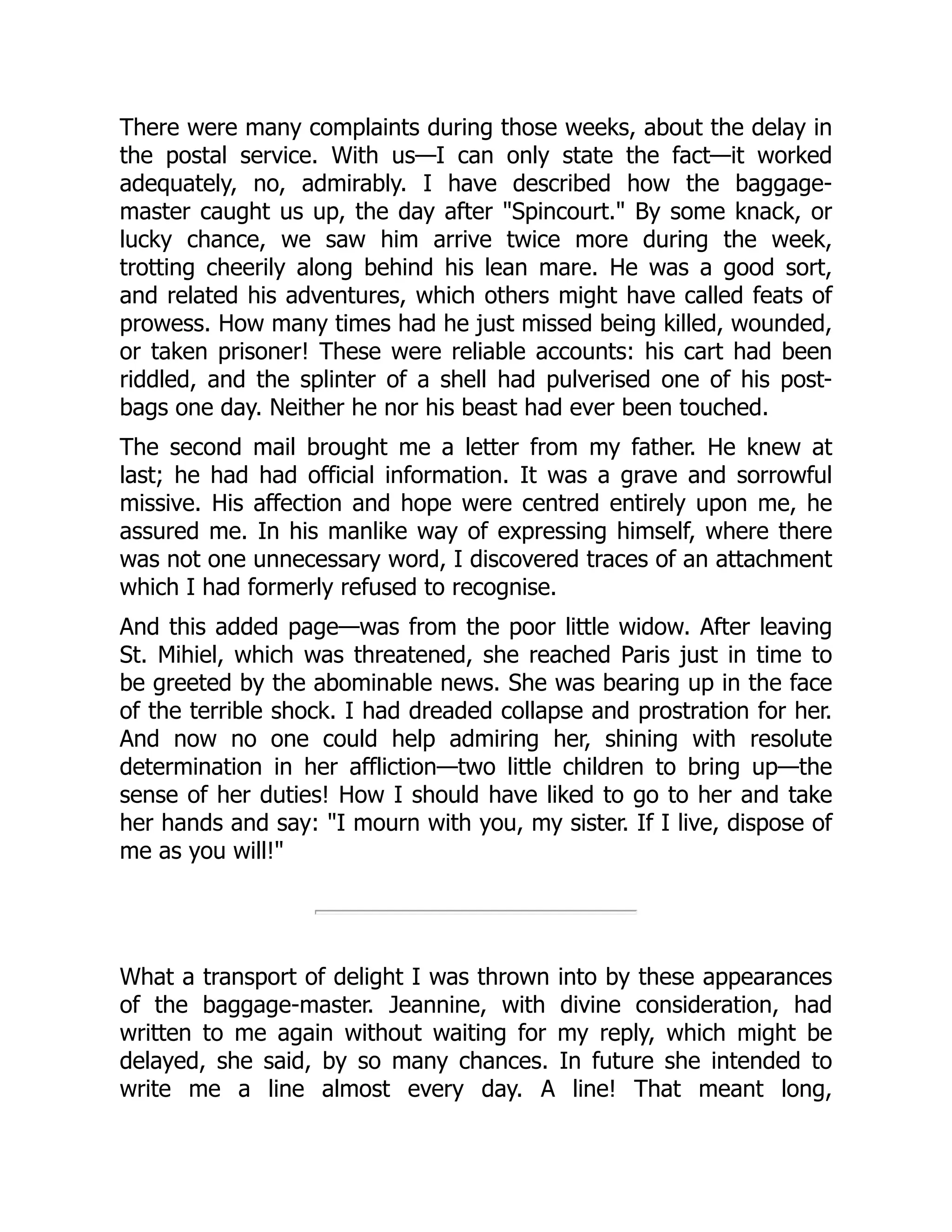 There were many complaints during those weeks, about the delay in
the postal service. With us—I can only state the fact—it worked
adequately, no, admirably. I have described how the baggage-
master caught us up, the day after "Spincourt." By some knack, or
lucky chance, we saw him arrive twice more during the week,
trotting cheerily along behind his lean mare. He was a good sort,
and related his adventures, which others might have called feats of
prowess. How many times had he just missed being killed, wounded,
or taken prisoner! These were reliable accounts: his cart had been
riddled, and the splinter of a shell had pulverised one of his post-
bags one day. Neither he nor his beast had ever been touched.
The second mail brought me a letter from my father. He knew at
last; he had had official information. It was a grave and sorrowful
missive. His affection and hope were centred entirely upon me, he
assured me. In his manlike way of expressing himself, where there
was not one unnecessary word, I discovered traces of an attachment
which I had formerly refused to recognise.
And this added page—was from the poor little widow. After leaving
St. Mihiel, which was threatened, she reached Paris just in time to
be greeted by the abominable news. She was bearing up in the face
of the terrible shock. I had dreaded collapse and prostration for her.
And now no one could help admiring her, shining with resolute
determination in her affliction—two little children to bring up—the
sense of her duties! How I should have liked to go to her and take
her hands and say: "I mourn with you, my sister. If I live, dispose of
me as you will!"
What a transport of delight I was thrown into by these appearances
of the baggage-master. Jeannine, with divine consideration, had
written to me again without waiting for my reply, which might be
delayed, she said, by so many chances. In future she intended to
write me a line almost every day. A line! That meant long,
 
