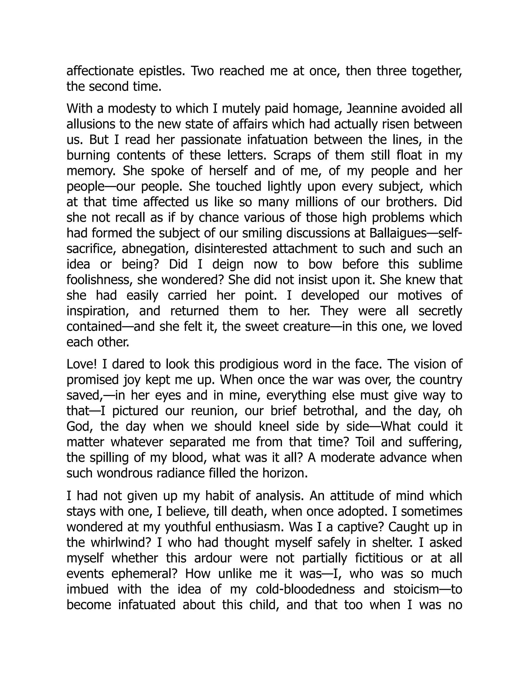 affectionate epistles. Two reached me at once, then three together,
the second time.
With a modesty to which I mutely paid homage, Jeannine avoided all
allusions to the new state of affairs which had actually risen between
us. But I read her passionate infatuation between the lines, in the
burning contents of these letters. Scraps of them still float in my
memory. She spoke of herself and of me, of my people and her
people—our people. She touched lightly upon every subject, which
at that time affected us like so many millions of our brothers. Did
she not recall as if by chance various of those high problems which
had formed the subject of our smiling discussions at Ballaigues—self-
sacrifice, abnegation, disinterested attachment to such and such an
idea or being? Did I deign now to bow before this sublime
foolishness, she wondered? She did not insist upon it. She knew that
she had easily carried her point. I developed our motives of
inspiration, and returned them to her. They were all secretly
contained—and she felt it, the sweet creature—in this one, we loved
each other.
Love! I dared to look this prodigious word in the face. The vision of
promised joy kept me up. When once the war was over, the country
saved,—in her eyes and in mine, everything else must give way to
that—I pictured our reunion, our brief betrothal, and the day, oh
God, the day when we should kneel side by side—What could it
matter whatever separated me from that time? Toil and suffering,
the spilling of my blood, what was it all? A moderate advance when
such wondrous radiance filled the horizon.
I had not given up my habit of analysis. An attitude of mind which
stays with one, I believe, till death, when once adopted. I sometimes
wondered at my youthful enthusiasm. Was I a captive? Caught up in
the whirlwind? I who had thought myself safely in shelter. I asked
myself whether this ardour were not partially fictitious or at all
events ephemeral? How unlike me it was—I, who was so much
imbued with the idea of my cold-bloodedness and stoicism—to
become infatuated about this child, and that too when I was no
 