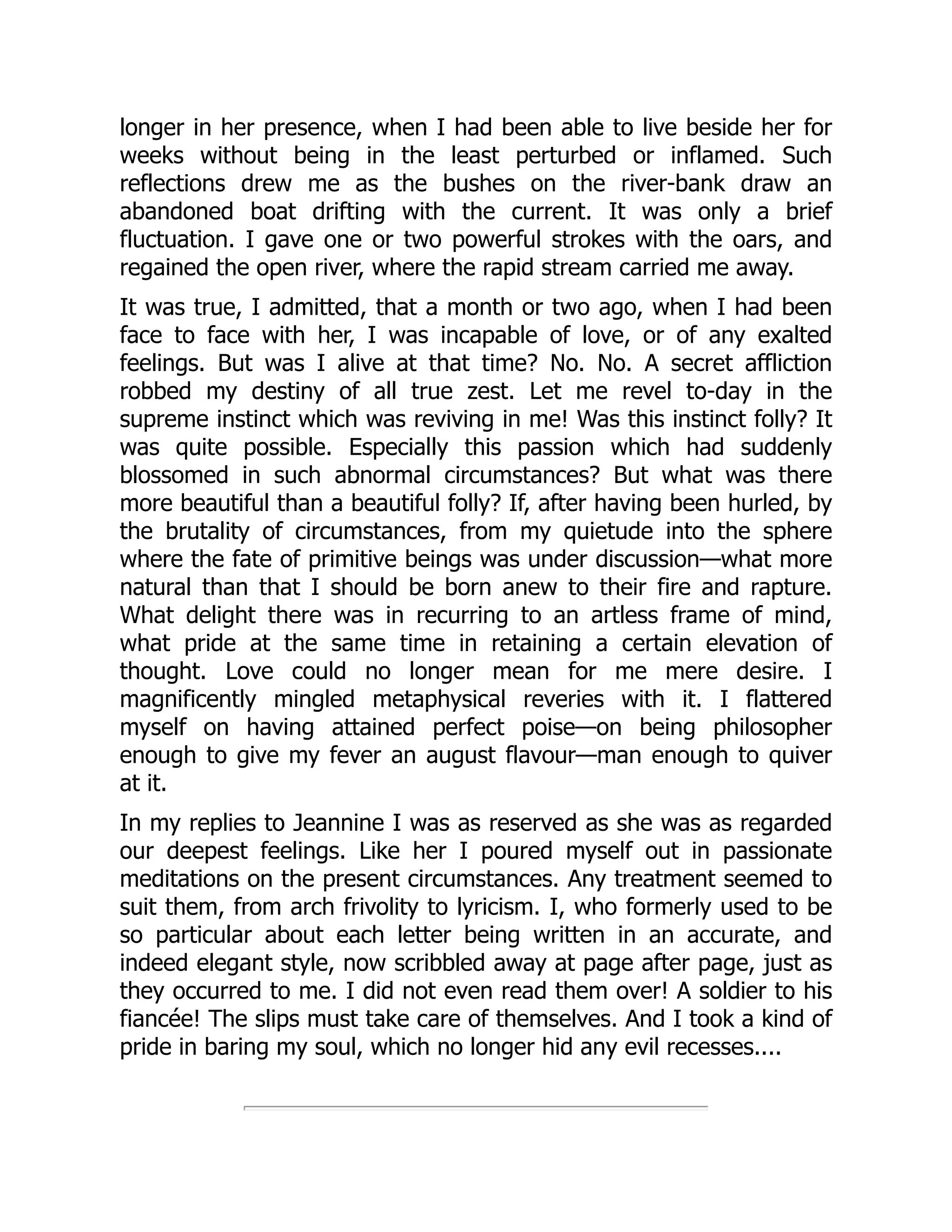 longer in her presence, when I had been able to live beside her for
weeks without being in the least perturbed or inflamed. Such
reflections drew me as the bushes on the river-bank draw an
abandoned boat drifting with the current. It was only a brief
fluctuation. I gave one or two powerful strokes with the oars, and
regained the open river, where the rapid stream carried me away.
It was true, I admitted, that a month or two ago, when I had been
face to face with her, I was incapable of love, or of any exalted
feelings. But was I alive at that time? No. No. A secret affliction
robbed my destiny of all true zest. Let me revel to-day in the
supreme instinct which was reviving in me! Was this instinct folly? It
was quite possible. Especially this passion which had suddenly
blossomed in such abnormal circumstances? But what was there
more beautiful than a beautiful folly? If, after having been hurled, by
the brutality of circumstances, from my quietude into the sphere
where the fate of primitive beings was under discussion—what more
natural than that I should be born anew to their fire and rapture.
What delight there was in recurring to an artless frame of mind,
what pride at the same time in retaining a certain elevation of
thought. Love could no longer mean for me mere desire. I
magnificently mingled metaphysical reveries with it. I flattered
myself on having attained perfect poise—on being philosopher
enough to give my fever an august flavour—man enough to quiver
at it.
In my replies to Jeannine I was as reserved as she was as regarded
our deepest feelings. Like her I poured myself out in passionate
meditations on the present circumstances. Any treatment seemed to
suit them, from arch frivolity to lyricism. I, who formerly used to be
so particular about each letter being written in an accurate, and
indeed elegant style, now scribbled away at page after page, just as
they occurred to me. I did not even read them over! A soldier to his
fiancée! The slips must take care of themselves. And I took a kind of
pride in baring my soul, which no longer hid any evil recesses....
 