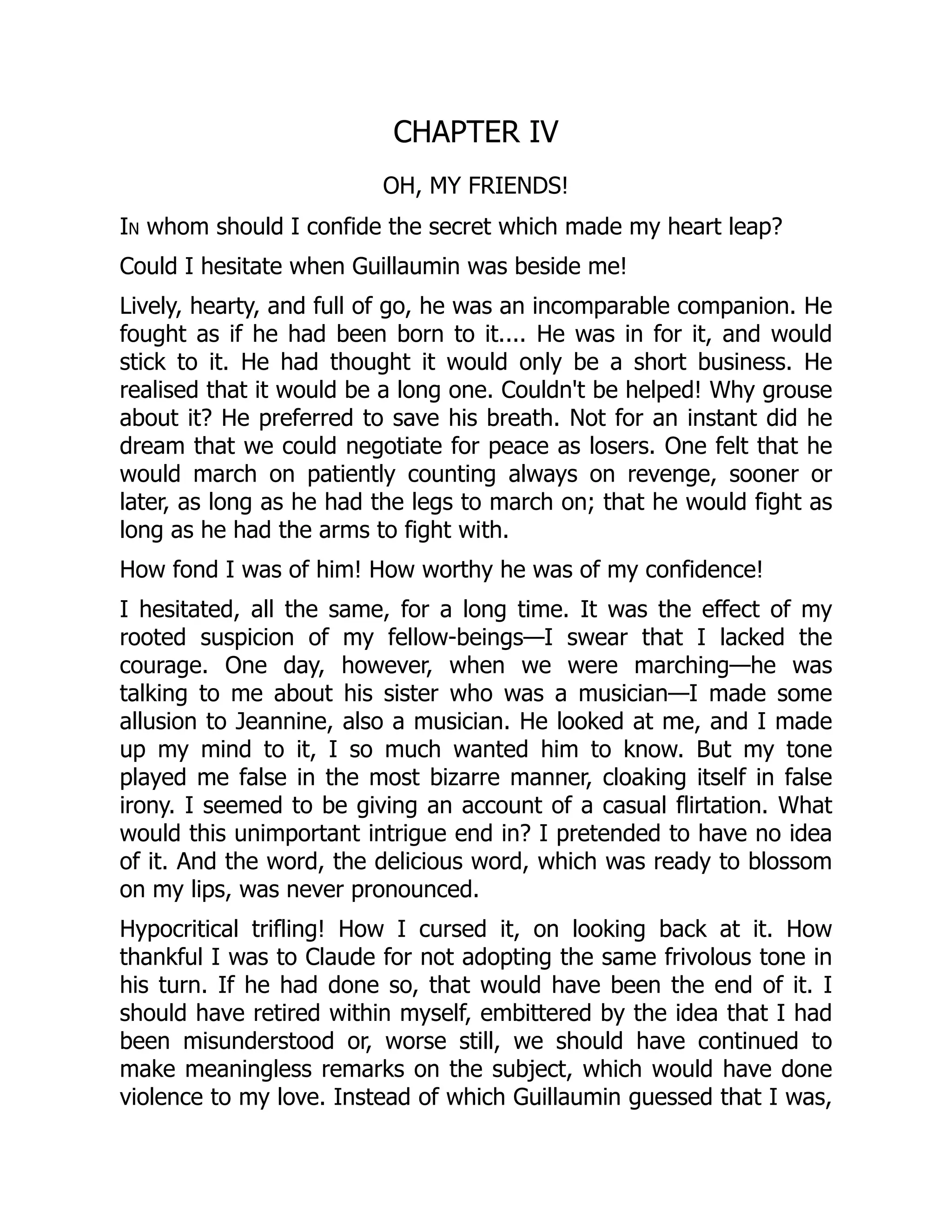 CHAPTER IV
OH, MY FRIENDS!
In whom should I confide the secret which made my heart leap?
Could I hesitate when Guillaumin was beside me!
Lively, hearty, and full of go, he was an incomparable companion. He
fought as if he had been born to it.... He was in for it, and would
stick to it. He had thought it would only be a short business. He
realised that it would be a long one. Couldn't be helped! Why grouse
about it? He preferred to save his breath. Not for an instant did he
dream that we could negotiate for peace as losers. One felt that he
would march on patiently counting always on revenge, sooner or
later, as long as he had the legs to march on; that he would fight as
long as he had the arms to fight with.
How fond I was of him! How worthy he was of my confidence!
I hesitated, all the same, for a long time. It was the effect of my
rooted suspicion of my fellow-beings—I swear that I lacked the
courage. One day, however, when we were marching—he was
talking to me about his sister who was a musician—I made some
allusion to Jeannine, also a musician. He looked at me, and I made
up my mind to it, I so much wanted him to know. But my tone
played me false in the most bizarre manner, cloaking itself in false
irony. I seemed to be giving an account of a casual flirtation. What
would this unimportant intrigue end in? I pretended to have no idea
of it. And the word, the delicious word, which was ready to blossom
on my lips, was never pronounced.
Hypocritical trifling! How I cursed it, on looking back at it. How
thankful I was to Claude for not adopting the same frivolous tone in
his turn. If he had done so, that would have been the end of it. I
should have retired within myself, embittered by the idea that I had
been misunderstood or, worse still, we should have continued to
make meaningless remarks on the subject, which would have done
violence to my love. Instead of which Guillaumin guessed that I was,
 