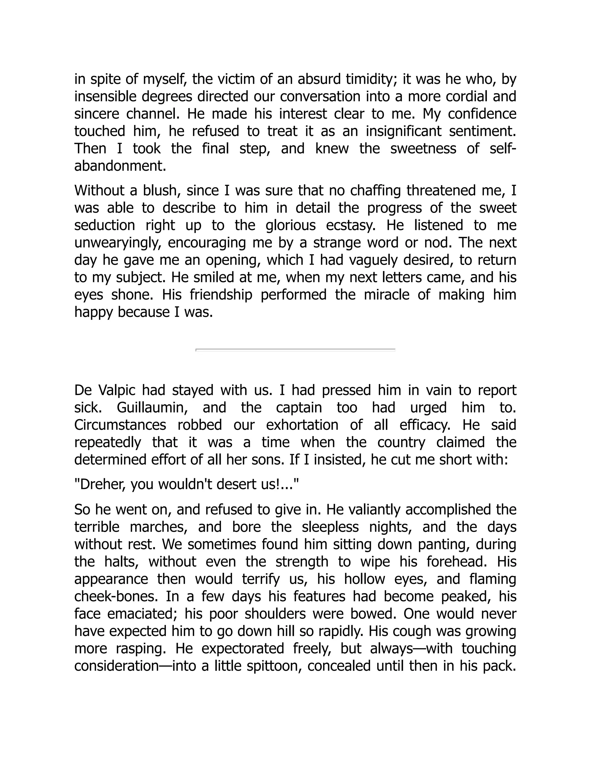 in spite of myself, the victim of an absurd timidity; it was he who, by
insensible degrees directed our conversation into a more cordial and
sincere channel. He made his interest clear to me. My confidence
touched him, he refused to treat it as an insignificant sentiment.
Then I took the final step, and knew the sweetness of self-
abandonment.
Without a blush, since I was sure that no chaffing threatened me, I
was able to describe to him in detail the progress of the sweet
seduction right up to the glorious ecstasy. He listened to me
unwearyingly, encouraging me by a strange word or nod. The next
day he gave me an opening, which I had vaguely desired, to return
to my subject. He smiled at me, when my next letters came, and his
eyes shone. His friendship performed the miracle of making him
happy because I was.
De Valpic had stayed with us. I had pressed him in vain to report
sick. Guillaumin, and the captain too had urged him to.
Circumstances robbed our exhortation of all efficacy. He said
repeatedly that it was a time when the country claimed the
determined effort of all her sons. If I insisted, he cut me short with:
"Dreher, you wouldn't desert us!..."
So he went on, and refused to give in. He valiantly accomplished the
terrible marches, and bore the sleepless nights, and the days
without rest. We sometimes found him sitting down panting, during
the halts, without even the strength to wipe his forehead. His
appearance then would terrify us, his hollow eyes, and flaming
cheek-bones. In a few days his features had become peaked, his
face emaciated; his poor shoulders were bowed. One would never
have expected him to go down hill so rapidly. His cough was growing
more rasping. He expectorated freely, but always—with touching
consideration—into a little spittoon, concealed until then in his pack.
 