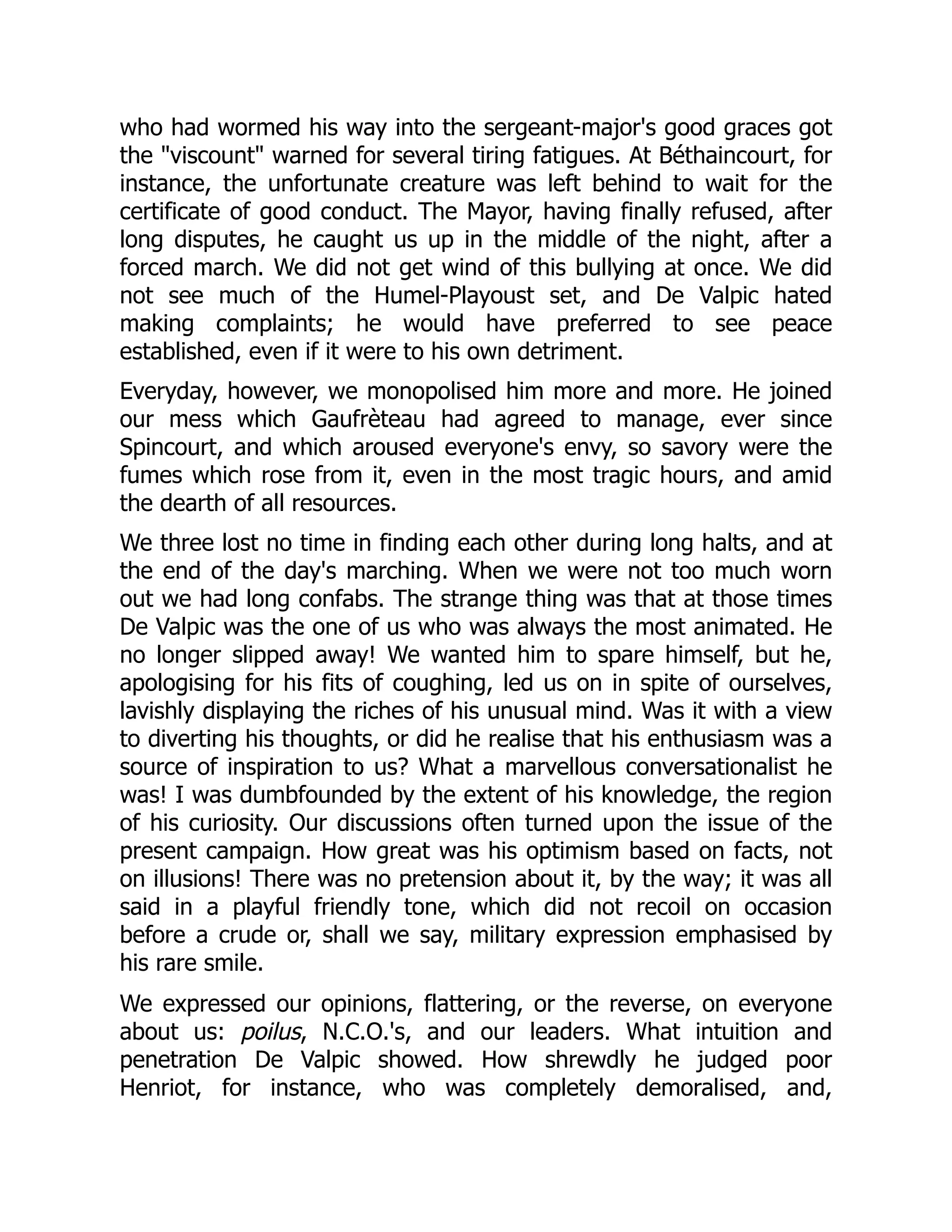 who had wormed his way into the sergeant-major's good graces got
the "viscount" warned for several tiring fatigues. At Béthaincourt, for
instance, the unfortunate creature was left behind to wait for the
certificate of good conduct. The Mayor, having finally refused, after
long disputes, he caught us up in the middle of the night, after a
forced march. We did not get wind of this bullying at once. We did
not see much of the Humel-Playoust set, and De Valpic hated
making complaints; he would have preferred to see peace
established, even if it were to his own detriment.
Everyday, however, we monopolised him more and more. He joined
our mess which Gaufrèteau had agreed to manage, ever since
Spincourt, and which aroused everyone's envy, so savory were the
fumes which rose from it, even in the most tragic hours, and amid
the dearth of all resources.
We three lost no time in finding each other during long halts, and at
the end of the day's marching. When we were not too much worn
out we had long confabs. The strange thing was that at those times
De Valpic was the one of us who was always the most animated. He
no longer slipped away! We wanted him to spare himself, but he,
apologising for his fits of coughing, led us on in spite of ourselves,
lavishly displaying the riches of his unusual mind. Was it with a view
to diverting his thoughts, or did he realise that his enthusiasm was a
source of inspiration to us? What a marvellous conversationalist he
was! I was dumbfounded by the extent of his knowledge, the region
of his curiosity. Our discussions often turned upon the issue of the
present campaign. How great was his optimism based on facts, not
on illusions! There was no pretension about it, by the way; it was all
said in a playful friendly tone, which did not recoil on occasion
before a crude or, shall we say, military expression emphasised by
his rare smile.
We expressed our opinions, flattering, or the reverse, on everyone
about us: poilus, N.C.O.'s, and our leaders. What intuition and
penetration De Valpic showed. How shrewdly he judged poor
Henriot, for instance, who was completely demoralised, and,
 