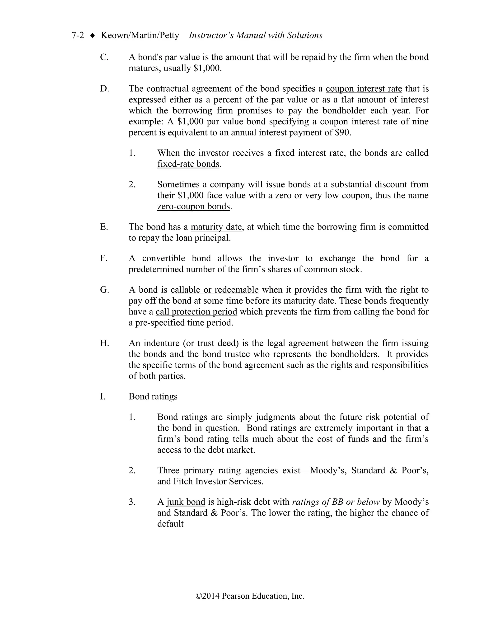 7-2  Keown/Martin/Petty Instructor’s Manual with Solutions
©2014 Pearson Education, Inc.
C. A bond's par value is the amount that will be repaid by the firm when the bond
matures, usually $1,000.
D. The contractual agreement of the bond specifies a coupon interest rate that is
expressed either as a percent of the par value or as a flat amount of interest
which the borrowing firm promises to pay the bondholder each year. For
example: A $1,000 par value bond specifying a coupon interest rate of nine
percent is equivalent to an annual interest payment of $90.
1. When the investor receives a fixed interest rate, the bonds are called
fixed-rate bonds.
2. Sometimes a company will issue bonds at a substantial discount from
their $1,000 face value with a zero or very low coupon, thus the name
zero-coupon bonds.
E. The bond has a maturity date, at which time the borrowing firm is committed
to repay the loan principal.
F. A convertible bond allows the investor to exchange the bond for a
predetermined number of the firm’s shares of common stock.
G. A bond is callable or redeemable when it provides the firm with the right to
pay off the bond at some time before its maturity date. These bonds frequently
have a call protection period which prevents the firm from calling the bond for
a pre-specified time period.
H. An indenture (or trust deed) is the legal agreement between the firm issuing
the bonds and the bond trustee who represents the bondholders. It provides
the specific terms of the bond agreement such as the rights and responsibilities
of both parties.
I. Bond ratings
1. Bond ratings are simply judgments about the future risk potential of
the bond in question. Bond ratings are extremely important in that a
firm’s bond rating tells much about the cost of funds and the firm’s
access to the debt market.
2. Three primary rating agencies exist—Moody’s, Standard & Poor’s,
and Fitch Investor Services.
3. A junk bond is high-risk debt with ratings of BB or below by Moody’s
and Standard & Poor’s. The lower the rating, the higher the chance of
default
 
