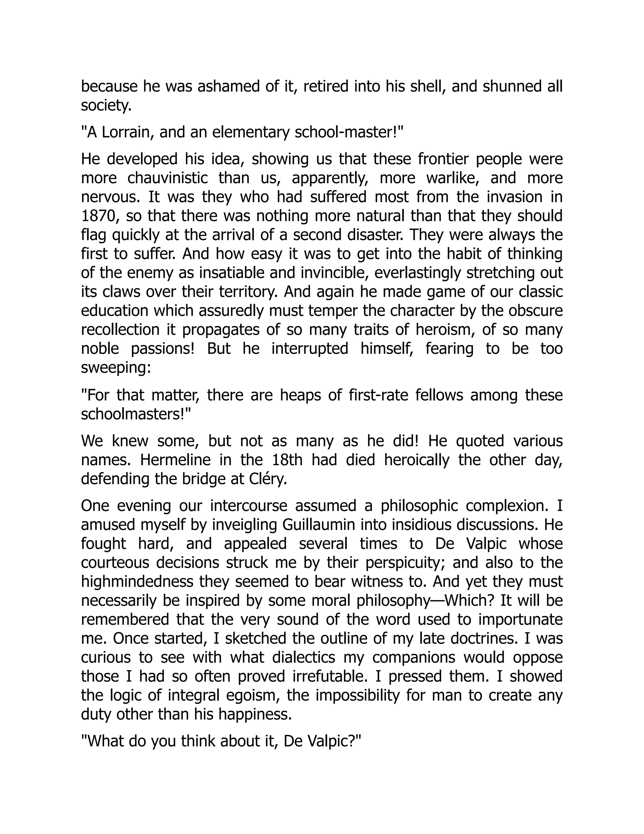 because he was ashamed of it, retired into his shell, and shunned all
society.
"A Lorrain, and an elementary school-master!"
He developed his idea, showing us that these frontier people were
more chauvinistic than us, apparently, more warlike, and more
nervous. It was they who had suffered most from the invasion in
1870, so that there was nothing more natural than that they should
flag quickly at the arrival of a second disaster. They were always the
first to suffer. And how easy it was to get into the habit of thinking
of the enemy as insatiable and invincible, everlastingly stretching out
its claws over their territory. And again he made game of our classic
education which assuredly must temper the character by the obscure
recollection it propagates of so many traits of heroism, of so many
noble passions! But he interrupted himself, fearing to be too
sweeping:
"For that matter, there are heaps of first-rate fellows among these
schoolmasters!"
We knew some, but not as many as he did! He quoted various
names. Hermeline in the 18th had died heroically the other day,
defending the bridge at Cléry.
One evening our intercourse assumed a philosophic complexion. I
amused myself by inveigling Guillaumin into insidious discussions. He
fought hard, and appealed several times to De Valpic whose
courteous decisions struck me by their perspicuity; and also to the
highmindedness they seemed to bear witness to. And yet they must
necessarily be inspired by some moral philosophy—Which? It will be
remembered that the very sound of the word used to importunate
me. Once started, I sketched the outline of my late doctrines. I was
curious to see with what dialectics my companions would oppose
those I had so often proved irrefutable. I pressed them. I showed
the logic of integral egoism, the impossibility for man to create any
duty other than his happiness.
"What do you think about it, De Valpic?"
 