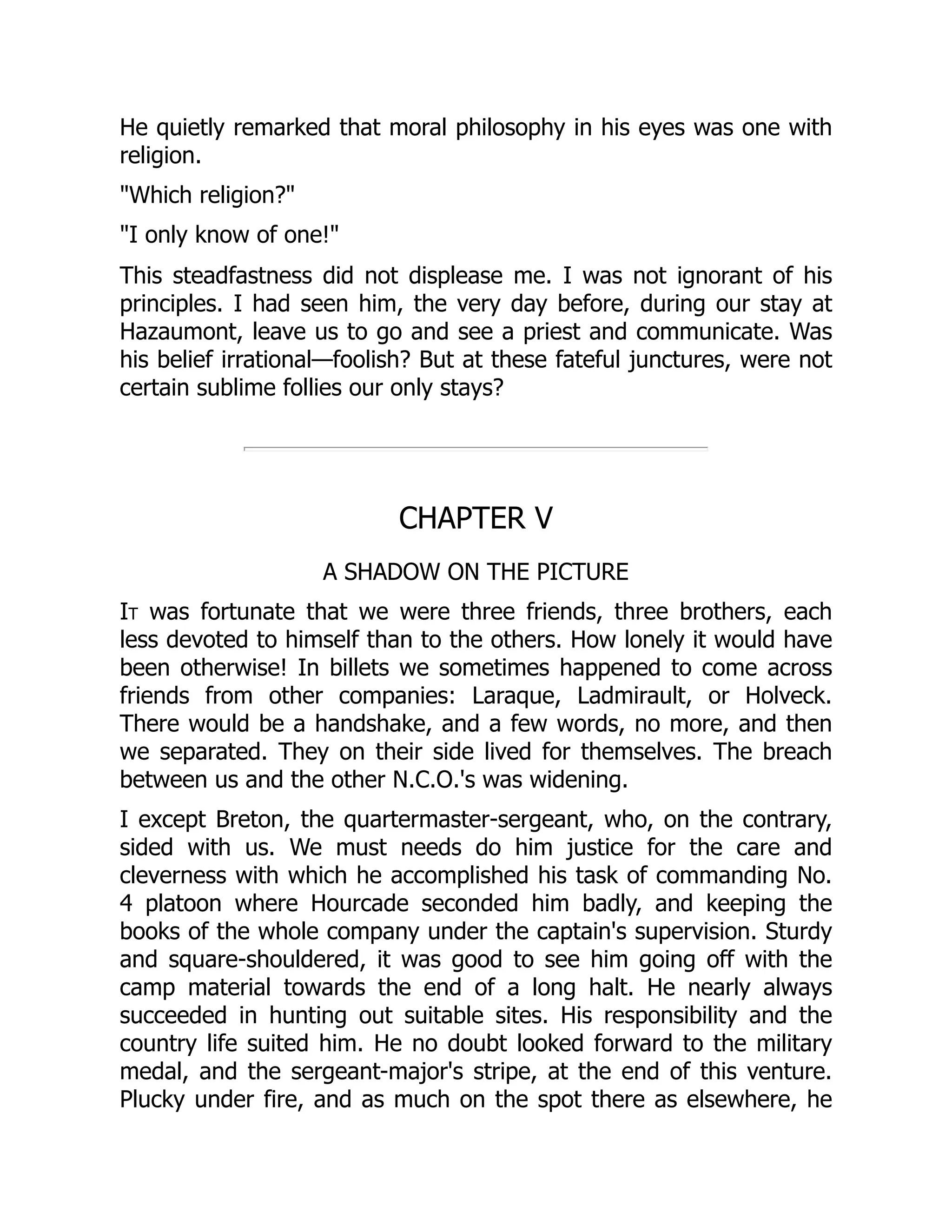 He quietly remarked that moral philosophy in his eyes was one with
religion.
"Which religion?"
"I only know of one!"
This steadfastness did not displease me. I was not ignorant of his
principles. I had seen him, the very day before, during our stay at
Hazaumont, leave us to go and see a priest and communicate. Was
his belief irrational—foolish? But at these fateful junctures, were not
certain sublime follies our only stays?
CHAPTER V
A SHADOW ON THE PICTURE
It was fortunate that we were three friends, three brothers, each
less devoted to himself than to the others. How lonely it would have
been otherwise! In billets we sometimes happened to come across
friends from other companies: Laraque, Ladmirault, or Holveck.
There would be a handshake, and a few words, no more, and then
we separated. They on their side lived for themselves. The breach
between us and the other N.C.O.'s was widening.
I except Breton, the quartermaster-sergeant, who, on the contrary,
sided with us. We must needs do him justice for the care and
cleverness with which he accomplished his task of commanding No.
4 platoon where Hourcade seconded him badly, and keeping the
books of the whole company under the captain's supervision. Sturdy
and square-shouldered, it was good to see him going off with the
camp material towards the end of a long halt. He nearly always
succeeded in hunting out suitable sites. His responsibility and the
country life suited him. He no doubt looked forward to the military
medal, and the sergeant-major's stripe, at the end of this venture.
Plucky under fire, and as much on the spot there as elsewhere, he
 