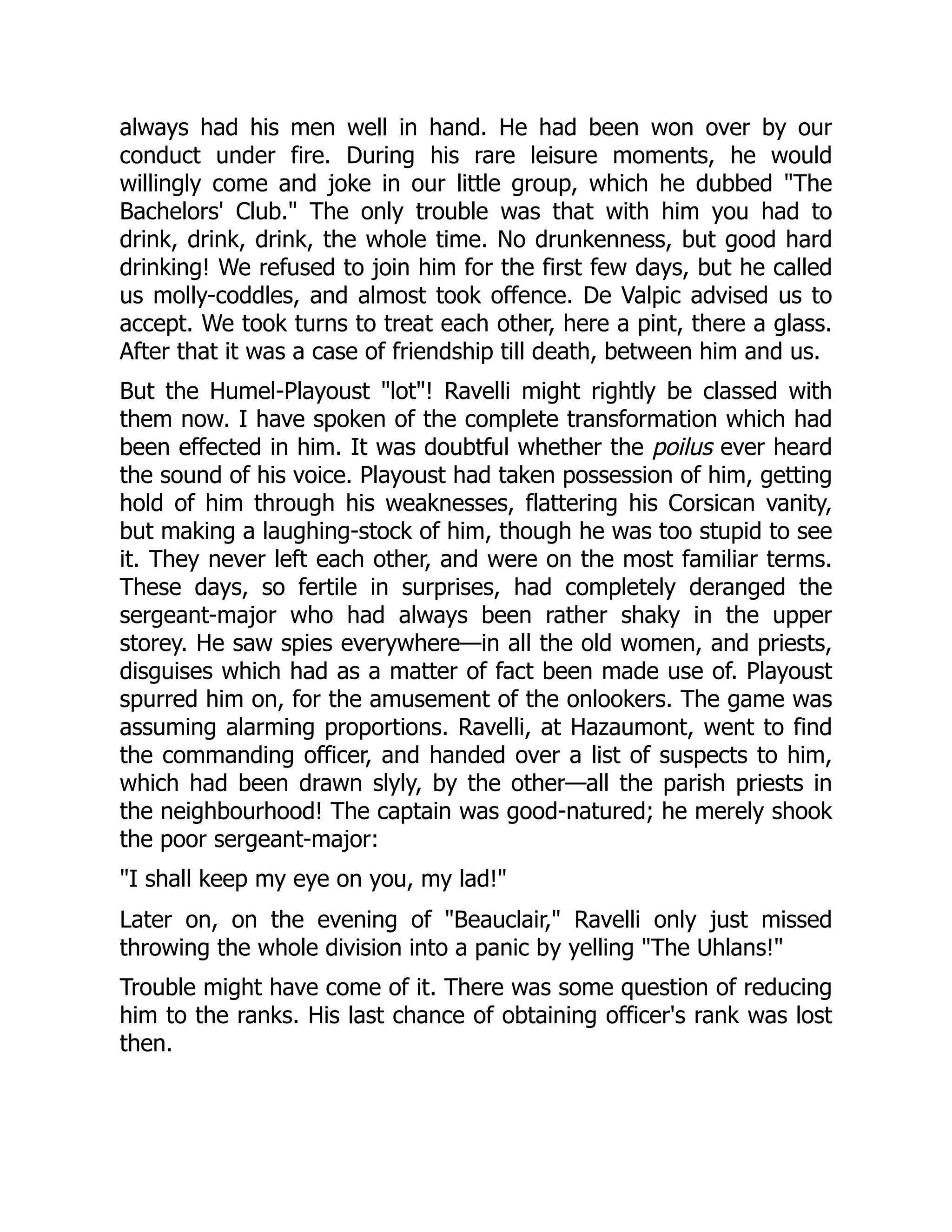 always had his men well in hand. He had been won over by our
conduct under fire. During his rare leisure moments, he would
willingly come and joke in our little group, which he dubbed "The
Bachelors' Club." The only trouble was that with him you had to
drink, drink, drink, the whole time. No drunkenness, but good hard
drinking! We refused to join him for the first few days, but he called
us molly-coddles, and almost took offence. De Valpic advised us to
accept. We took turns to treat each other, here a pint, there a glass.
After that it was a case of friendship till death, between him and us.
But the Humel-Playoust "lot"! Ravelli might rightly be classed with
them now. I have spoken of the complete transformation which had
been effected in him. It was doubtful whether the poilus ever heard
the sound of his voice. Playoust had taken possession of him, getting
hold of him through his weaknesses, flattering his Corsican vanity,
but making a laughing-stock of him, though he was too stupid to see
it. They never left each other, and were on the most familiar terms.
These days, so fertile in surprises, had completely deranged the
sergeant-major who had always been rather shaky in the upper
storey. He saw spies everywhere—in all the old women, and priests,
disguises which had as a matter of fact been made use of. Playoust
spurred him on, for the amusement of the onlookers. The game was
assuming alarming proportions. Ravelli, at Hazaumont, went to find
the commanding officer, and handed over a list of suspects to him,
which had been drawn slyly, by the other—all the parish priests in
the neighbourhood! The captain was good-natured; he merely shook
the poor sergeant-major:
"I shall keep my eye on you, my lad!"
Later on, on the evening of "Beauclair," Ravelli only just missed
throwing the whole division into a panic by yelling "The Uhlans!"
Trouble might have come of it. There was some question of reducing
him to the ranks. His last chance of obtaining officer's rank was lost
then.
 
