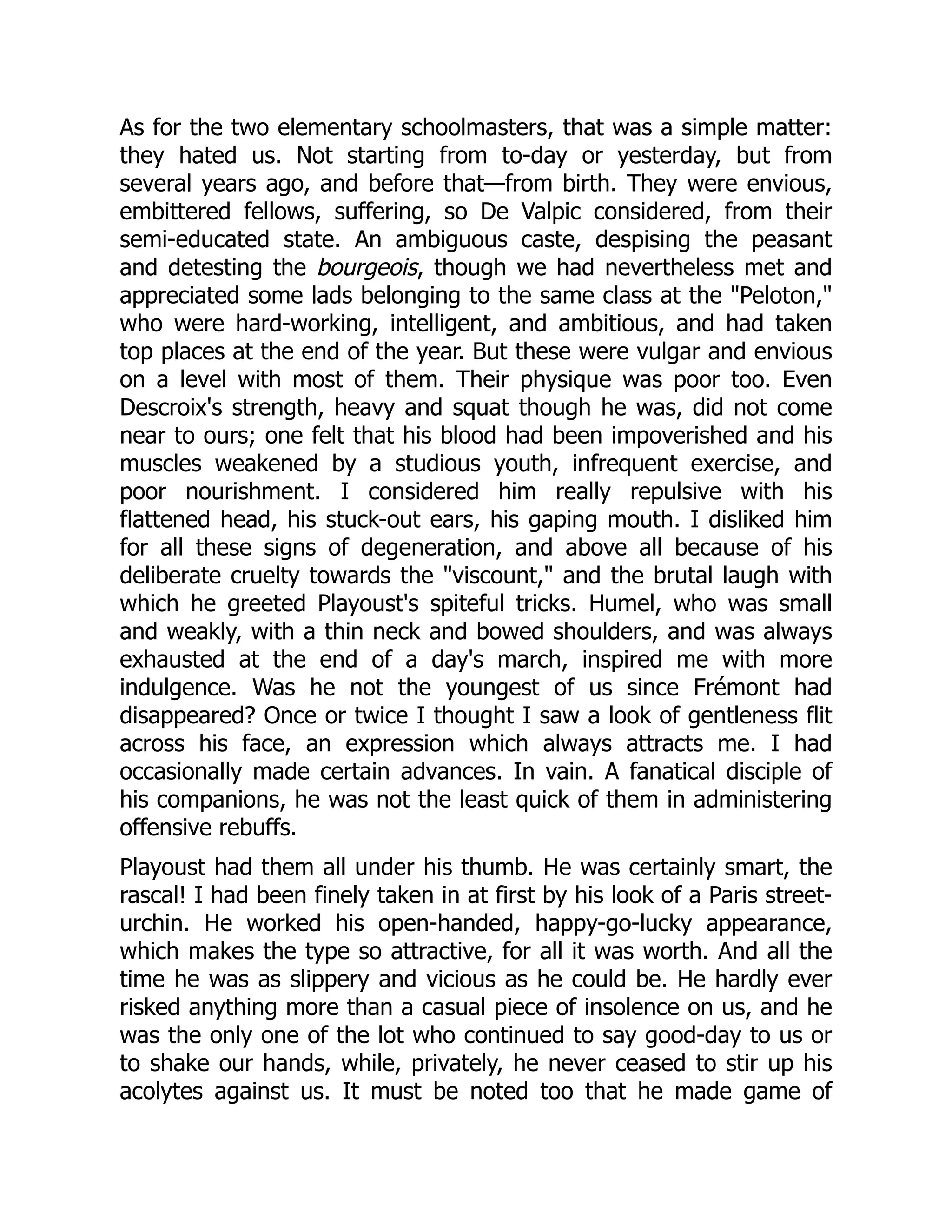 As for the two elementary schoolmasters, that was a simple matter:
they hated us. Not starting from to-day or yesterday, but from
several years ago, and before that—from birth. They were envious,
embittered fellows, suffering, so De Valpic considered, from their
semi-educated state. An ambiguous caste, despising the peasant
and detesting the bourgeois, though we had nevertheless met and
appreciated some lads belonging to the same class at the "Peloton,"
who were hard-working, intelligent, and ambitious, and had taken
top places at the end of the year. But these were vulgar and envious
on a level with most of them. Their physique was poor too. Even
Descroix's strength, heavy and squat though he was, did not come
near to ours; one felt that his blood had been impoverished and his
muscles weakened by a studious youth, infrequent exercise, and
poor nourishment. I considered him really repulsive with his
flattened head, his stuck-out ears, his gaping mouth. I disliked him
for all these signs of degeneration, and above all because of his
deliberate cruelty towards the "viscount," and the brutal laugh with
which he greeted Playoust's spiteful tricks. Humel, who was small
and weakly, with a thin neck and bowed shoulders, and was always
exhausted at the end of a day's march, inspired me with more
indulgence. Was he not the youngest of us since Frémont had
disappeared? Once or twice I thought I saw a look of gentleness flit
across his face, an expression which always attracts me. I had
occasionally made certain advances. In vain. A fanatical disciple of
his companions, he was not the least quick of them in administering
offensive rebuffs.
Playoust had them all under his thumb. He was certainly smart, the
rascal! I had been finely taken in at first by his look of a Paris street-
urchin. He worked his open-handed, happy-go-lucky appearance,
which makes the type so attractive, for all it was worth. And all the
time he was as slippery and vicious as he could be. He hardly ever
risked anything more than a casual piece of insolence on us, and he
was the only one of the lot who continued to say good-day to us or
to shake our hands, while, privately, he never ceased to stir up his
acolytes against us. It must be noted too that he made game of
 