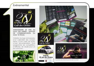 Evénementiel




 Golf des Ormes
ANNIVERSAIRE 20 ANS dU
GOLF dES ORMES - SUPPORT
dE COMMUNICATION dU
GOLF 18 TROUS.

Création du logo anniversaire,
d’un calendrier des compé-
titions, d’une carte de score,
d’une documentation, d’un         Golf des Ormes
programme de compétition,
d’affiches, de visuels pour un
jeu concours...
                                  1 Fiat 500
                                 À GAGNER

                                       Loterie
                                  20 ans des Ormes
                                                                    Photo non contractuelle.




                                   réglement sur www.lesormes.com
                                                                                               bannière site internet pour le salon du Golf.
 