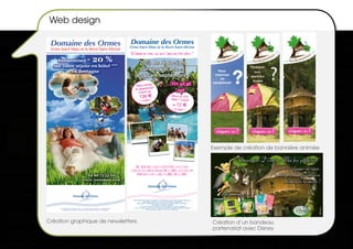 Web design

 Domaine des Ormes                                                                                   Domaine des Ormes
                                                                                                     Entre Saint-Malo et le Mont-Saint-Michel
 Entre Saint Malo et le Mont Saint Michel
                                                                                                     " Au Domaine des Ormes, vous aurez l’impression d’ etre ailleurs ! "

    Economisez                                        - 20 %                                                 20% de réduction
  sur votre séjour en hôtel ***
          en Bretagne                                                                                        sur vos vacances
                                                                                                           jusqu’en septembre !
                                                                                                            Séjour famille                                                Offre speciale
                                                                                                           en appartement
                                                                                                              à partir de                                                     couple
                                                                                                                   136                                                      Séjour au Golf-
                                                                                                                                                                            Hôtel*** à partir
                                                                                                                    / 4 pers.*
                                                                                                                                                                               de 72
                                                                                                                                                                               / 2 pers.**




                                                                                Réservez vite :
                                                                             www.lesormes.com
                                                                               02 99 73 53 00



                                                                                                                                                                                                                   Exemple de création de bannière animée


                                                                                                           PARC AQUALUDIQUE COUVERT • PISCINE A VAGUES • GOLF 18 TROUS
                                                                                                      CENTRE EQUESTRE • PARCOURS AVENTURE DANS LES ARBRES • GOLF-HOTEL ***
                                                                                                            APPARTEMENTS • GITES • CHALETS • CABANES DANS LES ARBRES




                                                                                                         Offre valable pour les séjours au golf-hôtel***, en appartements, gîtes, chalets, datcha, cabane hutte.
                                                                                                                         * Offre valable sur la base d’une nuit pour 4 personnes en appartement.
                                                                                                             ** Offre valable sur la base d’une nuit pour 2 personnes en chambre double au Golf-Hôtel ***
                                                                                                                                           Offre valable du 01/03/09 au 06/09/09.
                                                                                                                    -10 % sur les séjours en emplacement camping valable du 01/06/09 au 30/06/09
                                                                                                          -20 % sur les séjours en mobile home 2 chambres et 3 chambres valable du 01/06/09 au 30/06/09
      Offre valable pour vos séjours à l’hôtel *** du Domaine des Ormes jusqu’au 7 septembre 2008.
          Offre soumise à conditions. Sous réserve de disponibilités. Photos non contractuelles.
                                                                                                                                 Offres soumises à conditions. Photos non contractuelles.




Création graphique de newsletters.                                                                                                                                                                                 Création d’un bandeau
                                                                                                                                                                                                                   partenariat avec disney
 