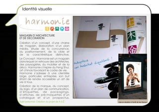 Identité visuelle




MAGASIN d’ARCHITECTURE
ET dE dECORATION
Création d’un concept, d’une chaine
de magasin, élaboration d’un plan
média, étude de la concurrence,
du positionnement, de la cible et
de la caractéristique distinctive.
Le Concept : Harmonie est un magasin
dans lequel on retrouve des architectes,
des paysagistes, du mobilier et de la
déco. Harmonie s’inspire du Feng Shui,
art chinois favorisant le cadre de vie.
Harmonie s’adresse à une clientèle
large, particulier, entreprise, son but
étant de rendre accessible un art de
vie à tous.
Création de la marque, du concept,
du logo, d’un plan de communication,
d’étiquettes, de packagings,
d’affiches, de pré-maquettes d’un
catalogue et d’un prospectus.
Sujet personnel- Création du projet de A à Z   mise en situation à l’arrêt de bus Decaux
 