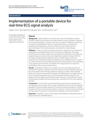 Jeon et al. BioMedical Engineering OnLine 2014, 13:160
http://www.biomedical-engineering-online.com/content/13/1/160
RESEARCH Open Access
Implementation of a portable device for
real-time ECG signal analysis
Taegyun Jeon1, Byoungho Kim3, Moongu Jeon1 and Byung-Geun Lee2*
*Correspondence: bglee@gist.ac.kr
2School of Mechatronics, Gwangju
Institute of Science and Technology,
Gwangju, Republic of Korea
Full list of author information is
available at the end of the article
Abstract
Background: Cardiac disease is one of the main causes of catastrophic mortality.
Therefore, detecting the symptoms of cardiac disease as early as possible is important
for increasing the patient’s survival. In this study, a compact and effective architecture
for detecting atrial fibrillation (AFib) and myocardial ischemia is proposed. We
developed a portable device using this architecture, which allows real-time
electrocardiogram (ECG) signal acquisition and analysis for cardiac diseases.
Methods: A noisy ECG signal was preprocessed by an analog front-end consisting of
analog filters and amplifiers before it was converted into digital data. The analog
front-end was minimized to reduce the size of the device and power consumption by
implementing some of its functions with digital filters realized in software. With the
ECG data, we detected QRS complexes based on wavelet analysis and feature
extraction for morphological shape and regularity using an ARM processor. A classifier
for cardiac disease was constructed based on features extracted from a training dataset
using support vector machines. The classifier then categorized the ECG data into
normal beats, AFib, and myocardial ischemia.
Results: A portable ECG device was implemented, and successfully acquired and
processed ECG signals. The performance of this device was also verified by comparing
the processed ECG data with high-quality ECG data from a public cardiac database.
Because of reduced computational complexity, the ARM processor was able to process
up to a thousand samples per second, and this allowed real-time acquisition and
diagnosis of heart disease. Experimental results for detection of heart disease showed
that the device classified AFib and ischemia with a sensitivity of 95.1% and a specificity
of 95.9%.
Conclusions: Current home care and telemedicine systems have a separate device
and diagnostic service system, which results in additional time and cost. Our proposed
portable ECG device provides captured ECG data and suspected waveform to identify
sporadic and chronic events of heart diseases. This device has been built and evaluated
for high quality of signals, low computational complexity, and accurate detection.
Keywords: Portable ECG device, Heart disease, Atrial fibrillation, Myocardial ischemia,
Feature extraction, Embedded device
© 2014 Jeon et al.; licensee BioMed Central Ltd. This is an Open Access article distributed under the terms of the Creative
Commons Attribution License (http://creativecommons.org/licenses/by/4.0), which permits unrestricted use, distribution, and
reproduction in any medium, provided the original work is properly credited. The Creative Commons Public Domain Dedication
waiver (http://creativecommons.org/publicdomain/zero/1.0/) applies to the data made available in this article, unless otherwise
stated.
 