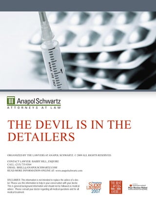The deviL is in The
deTaiLers
Organized by The Lawyers aT anapOL schwarTz. © 2009 aLL righTs reserved.

cOnTacT Lawyer: barry hiLL, esquire
caLL: (215) 735-0364
emaiL: bhiLL@anapOLschwarTz.cOm
read mOre infOrmaTiOn OnLine aT: www.anapolschwartz.com


DISCLAIMER: This information is not intended to replace the advice of a doc-
tor. Please use this information to help in your conversation with your doctor.
This is general background information and should not be followed as medical
advice. Please consult your doctor regarding all medical questions and for all
medical treatment.
 