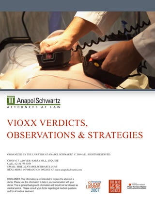 viOxx verdicTs,
ObservaTiOns & sTraTegies
Organized by The Lawyers aT anapOL schwarTz. © 2009 aLL righTs reserved.

cOnTacT Lawyer: barry hiLL, esquire
caLL: (215) 735-0364
emaiL: bhiLL@anapOLschwarTz.cOm
read mOre infOrmaTiOn OnLine aT: www.anapolschwartz.com


DISCLAIMER: This information is not intended to replace the advice of a
doctor. Please use this information to help in your conversation with your
doctor. This is general background information and should not be followed as
medical advice. Please consult your doctor regarding all medical questions
and for all medical treatment.
 