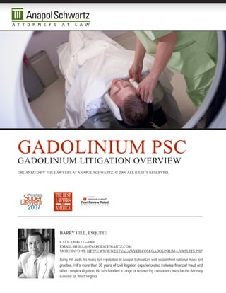 gadOLinium psc
gadOLinium LiTigaTiOn Overview
Organized by The Lawyers aT anapOL schwarTz. © 2009 aLL righTs reserved.




                    barry hiLL, esquire

                    caLL: (304) 233-4966
                    emaiL: bhiLL@anapOLschwarTz.cOm
                    mOre infO aT: hTTp://www.wesTvaLawyer.cOm/gadOLinium-LawsuiTs.php

                    Barry Hill adds his mass tort reputation to Anapol Schwartz’s well established national mass tort
                    practice. Hill’s more than 30 years of civil litigation experiencealso includes financial fraud and
                    other complex litigation. He has handled a range of noteworthy consumer cases for the Attorney
                    General for West Virginia.
 