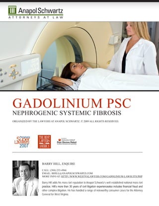 gadOLinium psc
nephrOgenic sysTemic FibrOsis
Organized by The Lawyers aT anapOL schwarTz. © 2009 aLL righTs reserved.




                    barry hiLL, esquire

                    caLL: (304) 233-4966
                    emaiL: bhiLL@anapOLschwarTz.cOm
                    mOre inFO aT: hTTp://www.wesTvaLawyer.cOm/gadOLinium-LawsuiTs.php

                    Barry Hill adds his mass tort reputation to Anapol Schwartz’s well established national mass tort
                    practice. Hill’s more than 30 years of civil litigation experiencealso includes financial fraud and
                    other complex litigation. He has handled a range of noteworthy consumer cases for the Attorney
                    General for West Virginia.
 