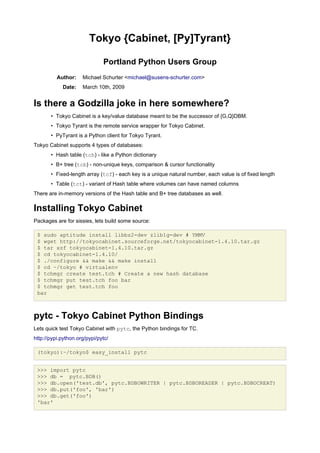 Tokyo {Cabinet, [Py]Tyrant}

                              Portland Python Users Group
          Author:    Michael Schurter <michael@susens-schurter.com>
            Date:    March 10th, 2009


Is there a Godzilla joke in here somewhere?
       • Tokyo Cabinet is a key/value database meant to be the successor of {G,Q}DBM.
       • Tokyo Tyrant is the remote service wrapper for Tokyo Cabinet.
       • PyTyrant is a Python client for Tokyo Tyrant.
Tokyo Cabinet supports 4 types of databases:
       • Hash table (tch) - like a Python dictionary
       • B+ tree (tcb) - non-unique keys, comparison & cursor functionality
       • Fixed-length array (tcf) - each key is a unique natural number, each value is of fixed length
       • Table (tct) - variant of Hash table where volumes can have named columns
There are in-memory versions of the Hash table and B+ tree databases as well.

Installing Tokyo Cabinet
Packages are for sissies, lets build some source:

 $ sudo aptitude install libbz2-dev zlib1g-dev # YMMV
 $ wget http://tokyocabinet.sourceforge.net/tokyocabinet-1.4.10.tar.gz
 $ tar xzf tokyocabinet-1.4.10.tar.gz
 $ cd tokyocabinet-1.4.10/
 $ ./configure && make && make install
 $ cd ~/tokyo # virtualenv
 $ tchmgr create test.tch # Create a new hash database
 $ tchmgr put test.tch foo bar
 $ tchmgr get test.tch foo
 bar



pytc - Tokyo Cabinet Python Bindings
Lets quick test Tokyo Cabinet with pytc, the Python bindings for TC.
http://pypi.python.org/pypi/pytc/

 (tokyo):~/tokyo$ easy_install pytc


 >>> import pytc
 >>> db = pytc.BDB()
 >>> db.open('test.db', pytc.BDBOWRITER | pytc.BDBOREADER | pytc.BDBOCREAT)
 >>> db.put('foo', 'bar')
 >>> db.get('foo')
 'bar'
 
