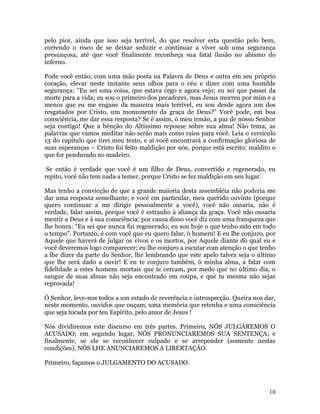 10
pelo pior, ainda que isso seja terrível, do que resolver esta questão pelo bem,
correndo o risco de se deixar seduzir e continuar a viver sob uma segurança
presunçosa, até que você finalmente reconheça sua fatal ilusão no abismo do
inferno.
Pode você então, com uma mão posta na Palavra de Deus e outra em seu próprio
coração, elevar neste instante seus olhos para o céu e dizer com uma humilde
segurança: "Eu sei uma coisa, que estava cego e agora vejo; eu sei que passei da
morte para a vida; eu sou o primeiro dos pecadores, mas Jesus morreu por mim e a
menos que eu me engane da maneira mais terrível, eu sou desde agora um dos
resgatados por Cristo, um monumento da graça de Deus?" Você pode, em boa
consciência, me dar essa resposta? Se é assim, ó meu irmão, a paz de nosso Senhor
seja contigo! Que a bênção do Altíssimo repouse sobre sua alma! Não tema; as
palavras que vamos meditar não serão mais como raios para você. Leia o versículo
13 do capítulo que tirei meu texto, e aí você encontrará a confirmação gloriosa de
suas esperanças – Cristo foi feito maldição por nós, porque está escrito: maldito o
que for pendurado no madeiro.
Se então é verdade que você é um filho de Deus, convertido e regenerado, eu
repito, você não tem nada a temer, porque Cristo se fez maldição em seu lugar.
Mas tenho a convicção de que a grande maioria desta assembléia não poderia me
dar uma resposta semelhante; e você em particular, meu querido ouvinte (porque
quero continuar a me dirigir pessoalmente a você), você não ousaria, não é
verdade, falar assim, porque você é estranho à aliança da graça. Você não ousaria
mentir a Deus e à sua consciência; por causa disso você diz com uma franqueza que
lhe honra: "Eu sei que nunca fui regenerado; eu sou hoje o que tenho sido em todo
o tempo". Portanto, é com você que eu quero falar, ó homem! E eu lhe conjuro, por
Aquele que haverá de julgar os vivos e os mortos, por Aquele diante do qual eu e
você deveremos logo comparecer; eu lhe conjuro a escutar com atenção o que tenho
a lhe dizer da parte do Senhor, lhe lembrando que este apelo talvez seja o último
que lhe será dado a ouvir! E eu te conjuro também, ó minha alma, a falar com
fidelidade a estes homens mortais que te cercam, por medo que no último dia, o
sangue de suas almas não seja encontrado em roupa, e que tu mesma não sejas
reprovada!
Ó Senhor, leve-nos todos a um estado de reverência e introspecção. Queira nos dar,
neste momento, ouvidos que ouçam, uma memória que retenha e uma consciência
que seja tocada por teu Espírito, pelo amor de Jesus !
Nós dividiremos este discurso em três partes. Primeiro, NÓS JULGAREMOS O
ACUSADO; em segundo lugar, NÓS PRONUNCIAREMOS SUA SENTENÇA; e
finalmente, se ele se reconhecer culpado e se arrepender (somente nestas
condições), NÓS LHE ANUNCIAREMOS A LIBERTAÇÃO.
Primeiro, façamos o JULGAMENTO DO ACUSADO.
 