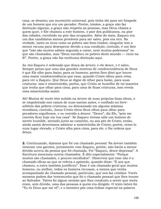100
casa, se desatou um murmúrio universal, pois tinha ido para ser hóspede
de um homem que era um pecador. Porém, irmãos, a graça não faz
distinção alguma, a graça não respeita às pessoas, mas Deus chama a
quem quer, e Ele chamou a este homem, o pior dos publicanos, na pior
das cidades, envolvido na pior das ocupações. Além do mais, Zaqueu era
um dos candidatos menos prováveis para ser salvo, pois era rico. Na
verdade, tanto os ricos como os pobres são bem-vindos; ninguém tem a
menor escusa para desesperar devido a sua condição; contudo, é um fato
que “não são muitos sábios segunda a carne, nem muitos poderosos” os
que são chamados, mas “Deus escolheu os pobres deste mundo — ricos na
fé”. Porém, a graça não faz nenhuma distinção aqui.
Ao rico Zaqueu é ordenado que desça da árvore; e ele desce, e é salvo.
Sempre penso que uma das grandes mostras de condescendência de Deus
é que Ele olhe para baixo, para os homens; porém lhes direi que houve
uma maior condescendência que essa, quando Cristo olhou para cima,
para ver a Zaqueu. Que Deus se digne de olhar para baixo, para suas
criaturas: isso é misericórdia; porém, que Cristo se humilhe de tal maneira
que tenha que olhar para cima, para uma de Suas criaturas, isso revela
uma misericórdia maior.
Ah! Muitos de vocês têm subido na árvore de suas próprias boas obras, e
se empoleirado nos ramos de suas santas ações, e confiado no livre-
arbítrio das pobres criaturas, ou descansado em alguma máxima
mundana; contudo, Jesus Cristo eleva Seus olhos para olhar para
pecadores orgulhosos, e os convida a descer. “Desce”, diz Ele, “pois me
convém ficar hoje em tua casa”. Se Zaqueu tivesse sido um homem de
mente humilde, sentado junto ao caminho, ou aos pés de Cristo, então,
ainda assim deveríamos admirar a misericórdia de Cristo; porém, vemo-lo
num lugar elevado, e Cristo olha para cima, para ele, e lhe ordena que
desça.
2. Continuando, dizemos que foi um chamado pessoal. Na árvore também
estavam uns garotos, juntamente com Zaqueu, porém, não havia a menor
dúvida acerca da pessoa que foi chamada. Foi “Zaqueu, desce depressa”. A
Escritura menciona outros chamados. É dito especialmente: “Porque
muitos são chamados, e poucos escolhidos”. Observem que esse não é o
chamado eficaz ao que se referia o apóstolo, quando disse: “E aos que
chamou, a estes também justificou”. Esse é um chamado geral que muitos
homens, ou melhor, todos os homens recusam, a menos que venha
acompanhado do chamado pessoal, particular, que nos faz cristãos. Vocês
mesmos podem dar testemunho que foi o chamado pessoal que lhes trouxe
ao Salvador. Talvez foi algum sermão que lhes conduziu a sentir que vocês
eram, sem dúvida, uma das pessoas à quem era dirigido. O texto talvez foi
“Tu és Deus que me vê”; e o ministro pôs uma ênfase especial na palavra
 