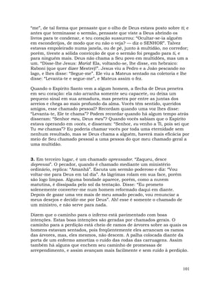 101
“me”, de tal forma que pensaste que o olho de Deus estava posto sobre ti; e
antes que terminasse o sermão, pensaste que viste a Deus abrindo os
livros para te condenar, e teu coração sussurrou: “Ocultar-se-ia alguém
em esconderijos, de modo que eu não o veja? — diz o SENHOR”. Talvez
estavas empoleirado numa janela, ou de pé, junto à multidão, no corredor;
porém, tiveste a sólida convicção de que o sermão foi pregado para ti, e
para ninguém mais. Deus não chama a Seu povo em multidões, mas um a
um. “Disse-lhe Jesus: Maria! Ela, voltando-se, lhe disse, em hebraico:
Raboni (que quer dizer Mestre)!”. Jesus viu a Pedro e a João pescando no
lago, e lhes disse: “Segue-me”. Ele viu a Mateus sentado na coletoria e lhe
disse: “Levanta-te e segue-me”, e Mateus assim o fez.
Quando o Espírito Santo vem a algum homem, a flecha de Deus penetra
em seu coração: ela não arranha somente seu capacete, ou deixa um
pequeno sinal em sua armadura, mas penetra por entre as juntas dos
arreios e chega ao mais profundo da alma. Vocês têm sentido, queridos
amigos, esse chamado pessoal? Recordam quando uma voz lhes disse:
“Levanta-te, Ele te chama”? Podem recordar quando há algum tempo atrás
disseram: “Senhor meu, Deus meu”? Quando vocês sabiam que o Espírito
estava operando em vocês, e disseram: “Senhor, eu venho a Ti, pois sei que
Tu me chamas”? Eu poderia chamar vocês por toda uma eternidade sem
nenhum resultado, mas se Deus chama a alguém, haverá mais eficácia por
meio de Seu chamado pessoal a uma pessoa do que meu chamado geral a
uma multidão.
3. Em terceiro lugar, é um chamado apressador. “Zaqueu, desce
depressa”. O pecador, quando é chamado mediante um ministério
ordinário, replica: “Amanhã”. Escuta um sermão poderoso e diz: “Vou
voltar-me para Deus em tal dia”. As lágrimas rolam em sua face, porém
são logo limpas. Alguma bondade aparece, porém, como a nuvem
matutina, é dissipada pelo sol da tentação. Disse: “Eu prometo
solenemente converter-me num homem reformado daqui em diante.
Depois de gozar uma vez mais de meu amado pecado, vou renunciar a
meus desejos e decidir-me por Deus”. Ah! esse é somente o chamado de
um ministro, e não serve para nada.
Dizem que o caminho para o inferno está pavimentado com boas
intenções. Estas boas intenções são geradas por chamados gerais. O
caminho para a perdição está cheio de ramos de árvores sobre as quais os
homens estavam sentados, pois freqüentemente eles arrancam os ramos
das árvores, mas, eles mesmos, não descem. A palha colocada diante da
porta de um enfermo amortiza o ruído das rodas das carruagens. Assim
também há alguns que enchem seu caminho de promessas de
arrependimento, e assim avançam mais facilmente e sem ruído à perdição.
 