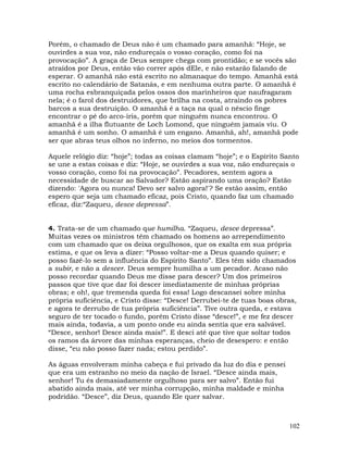 102
Porém, o chamado de Deus não é um chamado para amanhã: “Hoje, se
ouvirdes a sua voz, não endureçais o vosso coração, como foi na
provocação”. A graça de Deus sempre chega com prontidão; e se vocês são
atraídos por Deus, então vão correr após dEle, e não estarão falando de
esperar. O amanhã não está escrito no almanaque do tempo. Amanhã está
escrito no calendário de Satanás, e em nenhuma outra parte. O amanhã é
uma rocha esbranquiçada pelos ossos dos marinheiros que naufragaram
nela; é o farol dos destruidores, que brilha na costa, atraindo os pobres
barcos a sua destruição. O amanhã é a taça na qual o néscio finge
encontrar o pé do arco-íris, porém que ninguém nunca encontrou. O
amanhã é a ilha flutuante de Loch Lomond, que ninguém jamais viu. O
amanhã é um sonho. O amanhã é um engano. Amanhã, ah!, amanhã pode
ser que abras teus olhos no inferno, no meios dos tormentos.
Aquele relógio diz: “hoje”; todas as coisas clamam “hoje”; e o Espírito Santo
se une a estas coisas e diz: “Hoje, se ouvirdes a sua voz, não endureçais o
vosso coração, como foi na provocação”. Pecadores, sentem agora a
necessidade de buscar ao Salvador? Estão aspirando uma oração? Estão
dizendo: 'Agora ou nunca! Devo ser salvo agora!'? Se estão assim, então
espero que seja um chamado eficaz, pois Cristo, quando faz um chamado
eficaz, diz:“Zaqueu, desce depressa”.
4. Trata-se de um chamado que humilha. “Zaqueu, desce depressa”.
Muitas vezes os ministros têm chamado os homens ao arrependimento
com um chamado que os deixa orgulhosos, que os exalta em sua própria
estima, e que os leva a dizer: “Posso voltar-me a Deus quando quiser; e
posso fazê-lo sem a influência do Espírito Santo”. Eles têm sido chamados
a subir, e não a descer. Deus sempre humilha a um pecador. Acaso não
posso recordar quando Deus me disse para descer? Um dos primeiros
passos que tive que dar foi descer imediatamente de minhas próprias
obras; e oh!, que tremenda queda foi essa! Logo descansei sobre minha
própria suficiência, e Cristo disse: “Desce! Derrubei-te de tuas boas obras,
e agora te derrubo de tua própria suficiência”. Tive outra queda, e estava
seguro de ter tocado o fundo, porém Cristo disse “desce!”, e me fez descer
mais ainda, todavia, a um ponto onde eu ainda sentia que era salvável.
“Desce, senhor! Desce ainda mais!”. E desci até que tive que soltar todos
os ramos da árvore das minhas esperanças, cheio de desespero: e então
disse, “eu não posso fazer nada; estou perdido”.
As águas envolveram minha cabeça e fui privado da luz do dia e pensei
que era um estranho no meio da nação de Israel. “Desce ainda mais,
senhor! Tu és demasiadamente orgulhoso para ser salvo”. Então fui
abatido ainda mais, até ver minha corrupção, minha maldade e minha
podridão. “Desce”, diz Deus, quando Ele quer salvar.
 