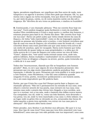 103
Agora, pecadores orgulhosos, ser orgulhoso não lhes serve de nada, nem
tampouco o se agarrar à árvores; Cristo lhes pede que desçam. Oh, tu, que
moras com a águia na rocha escarpada, tens que descer de tua elevação;
tu, por meio da graça, cairás, ou de outra maneira cairás um dia sob a
vingança. Ele “derribou do seu trono os poderosos, e exaltou os humildes”.
5. Continuando, é um chamado afetuoso. “Pois me convém ficar hoje em
tua casa”. Vocês podem imaginar quão facilmente o rosto da multidão
mudou! Eles consideravam a Cristo o mais santo e o melhor dos homens, e
estavam prontos para fazê-lo rei. Porém Ele disse: “Me convém ficar hoje
em tua casa”. Havia um pobre judeu que tinha estado dentro da casa de
Zaqueu; ele tinha “sido repreendido”, como se diz na linguagem popular
quando as pessoas são levadas ante a justiça, e este homem recordava que
tipo de casa era essa de Zaqueu; ele recordava como foi levado ali, e seus
conceitos dessa casa eram parecidos aos que uma mosca teria acerca de
um ninho de aranhas, após ter escapado. Havia outro homem que tinha
sido destituído de quase todas as suas propriedades; e a idéia que ele
tinha acerca de ir à casa de Zaqueu era como entrar na cova de leões.
“Como”, diziam eles, “este santo varão entrará nessa cova, onde nós,
pobres infelizes, fomos roubados e maltratados? Já era suficientemente
mal que Cristo se dirigisse a Zaqueu na árvore, porém, quão tremenda era
a idéia de ir à sua casa!”
Todos eles “murmuravam, dizendo que Ele se hospedara com homem
pecador”. Bom, eu sei o que alguns de seus discípulos pensaram: eles
pensaram que era algo muito imprudente; poderia prejudicar Sua
reputação, e ofender ao povo. Pensaram que teria podido ir à noite para ver
a este homem, como Nicodemus, e dar-lhe uma audiência quando
ninguém O veria; porém, reconhecer publicamente a um homem assim,
era o ato mais imprudente que Ele poderia fazer.
Porém, por que Cristo fez o que fez? Porque queria fazer a Zaqueu um
chamado afetuoso. “Não irei e permanecerei na entrada de sua casa, nem
olharei o interior através de tua janela, mas entrarei em tua casa; essa
mesma casa onde o pranto das viúvas tem chegado a teus ouvidos, sem
que tu o ouvisse; vou a tua sala, onde o lamento dos órfãos nunca moveu
tua compaixão; vou ali, onde tu, como um leão faminto, tens devorado a
tua presa; vou ali, onde tu tens manchado a tua casa e a feito infame; vou
ao lugar onde os gritos têm se elevando ao céu, arrancados das bocas de
todos aqueles a quem tens oprimido; vou entrar em tua casa para te
abençoar”. Oh! Quanto afeto havia nisso!
Pobre pecador, meu Senhor é um Senhor mui afetuoso. Ele quer ir à tua
casa. Que tipo de casa tens? Uma casa que tens feito miserável com tuas
bebedeiras?; uma casa que tem sido poluída com tua impureza?; uma casa
 