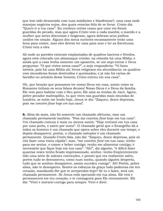104
que tem sido desonrada com tuas maldições e blasfêmias?; uma casa onde
manejas negócios sujos, dos quais estarias feliz de se livrar. Cristo diz:
“Quero ir a tua casa”. Eu conheço certas casas que uma vez foram
guaridas do pecado, mas que agora Cristo vem a cada manhã; o marido e a
mulher que antes discutiam e brigavam, agora dobram seus joelhos
unidos em oração. Alguns dos meus ouvintes escassamente terão uma
hora para comer, mas eles devem ter uma para orar e ler as Escrituras.
Cristo vem a eles.
Ali onde as paredes estavam emplastadas de quadros lascivos e frívolos,
agora está colocado um almanaque cristão; na cômoda há uma Bíblia; e
ainda que a casa tenha somente um aposento, se um anjo entrar e Deus
perguntar: “O que vistes nessa casa?”, o anjo responderia: “Vi bons
móveis, pois há uma Bíblia ali; livros religiosos em abundância; os quadros
com imundícias foram destruídos e queimados; e já não há cartas de
baralho no armário desse homem; Cristo entrou em sua casa”.
Oh, que benção que possamos ter nosso Deus em casa, assim como os
Romanos tinham os seus falsos deuses! Nosso Deus é o Deus da família.
Ele vem para habitar com o Seu povo; Ele ama as tendas de Jacó. Agora,
pobre pecador maltrapilho, tu que vives nas guaridas mais imundas de
Londres, se estás me lendo hoje, Jesus te diz: “Zaqueu, desce depressa,
pois me convém ficar hoje em tua casa”.
6. Além do mais, não foi somente um chamado afetuoso, mas um
chamado permanente também. “Pois me convém ficar hoje em tua casa”.
Um chamado comum é mais ou menos assim: “Hoje entrarei em tua casa
por uma porta, e sairei por outra”. O chamado geral que o Evangelho dá a
todos os homens é um chamado que opera sobre eles durante um tempo, e
depois desaparece; porém, o chamado salvador é um chamado
permanente. Quando Cristo fala, não diz: “Zaqueu, desce depressa, pois só
vim fazer uma visita rápida”; mas, “me convém ficar em tua casa; venho
para me sentar, e comer e beber contigo; venho me alimentar contigo; é
necessário que fique hoje em tua casa”. “Ah!”, diz alguém, “é difícil dizer
quantas vezes tenho ficado impressionado, senhor, tenho freqüentemente
tido uma série de solenes convicções, e pensei que era realmente salvo,
porém tudo se desvaneceu; como num sonho, quando alguém desperta,
tudo que se sonhou desaparece, assim sucedeu comigo”. Ah! Porém, pobre
alma, não te desesperes. Sentes os esforços da graça todo-poderosa em teu
coração, mandando-lhe que te arrependas hoje? Se tu o fazes, será um
chamado permanente. Se Jesus está operando em tua alma, Ele virá e
permanecerá em teu coração, e te consagrará para Ele eternamente. Ele
diz: “Virei e morarei contigo para sempre. Virei e direi:
 