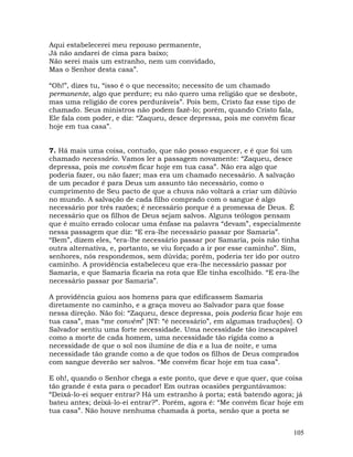 105
Aqui estabelecerei meu repouso permanente,
Já não andarei de cima para baixo;
Não serei mais um estranho, nem um convidado,
Mas o Senhor desta casa”.
“Oh!”, dizes tu, “isso é o que necessito; necessito de um chamado
permanente, algo que perdure; eu não quero uma religião que se desbote,
mas uma religião de cores perduráveis”. Pois bem, Cristo faz esse tipo de
chamado. Seus ministros não podem fazê-lo; porém, quando Cristo fala,
Ele fala com poder, e diz: “Zaqueu, desce depressa, pois me convém ficar
hoje em tua casa”.
7. Há mais uma coisa, contudo, que não posso esquecer, e é que foi um
chamado necessário. Vamos ler a passagem novamente: “Zaqueu, desce
depressa, pois me convém ficar hoje em tua casa”. Não era algo que
poderia fazer, ou não fazer; mas era um chamado necessário. A salvação
de um pecador é para Deus um assunto tão necessário, como o
cumprimento de Seu pacto de que a chuva não voltará a criar um dilúvio
no mundo. A salvação de cada filho comprado com o sangue é algo
necessário por três razões; é necessário porque é a promessa de Deus. É
necessário que os filhos de Deus sejam salvos. Alguns teólogos pensam
que é muito errado colocar uma ênfase na palavra “devam”, especialmente
nessa passagem que diz: “E era-lhe necessário passar por Samaria”.
“Bem”, dizem eles, “era-lhe necessário passar por Samaria, pois não tinha
outra alternativa, e, portanto, se viu forçado a ir por esse caminho”. Sim,
senhores, nós respondemos, sem dúvida; porém, poderia ter ido por outro
caminho. A providência estabeleceu que era-lhe necessário passar por
Samaria, e que Samaria ficaria na rota que Ele tinha escolhido. “E era-lhe
necessário passar por Samaria”.
A providência guiou aos homens para que edificassem Samaria
diretamente no caminho, e a graça moveu ao Salvador para que fosse
nessa direção. Não foi: “Zaqueu, desce depressa, pois poderia ficar hoje em
tua casa”, mas “me convém” [NT: “é necessário”, em algumas traduções]. O
Salvador sentiu uma forte necessidade. Uma necessidade tão inescapável
como a morte de cada homem, uma necessidade tão rígida como a
necessidade de que o sol nos ilumine de dia e a lua de noite, e uma
necessidade tão grande como a de que todos os filhos de Deus comprados
com sangue deverão ser salvos. “Me convém ficar hoje em tua casa”.
E oh!, quando o Senhor chega a este ponto, que deve e que quer, que coisa
tão grande é esta para o pecador! Em outras ocasiões perguntávamos:
“Deixá-lo-ei sequer entrar? Há um estranho à porta; está batendo agora; já
bateu antes; deixá-lo-ei entrar?”. Porém, agora é: “Me convém ficar hoje em
tua casa”. Não houve nenhuma chamada à porta, senão que a porta se
 