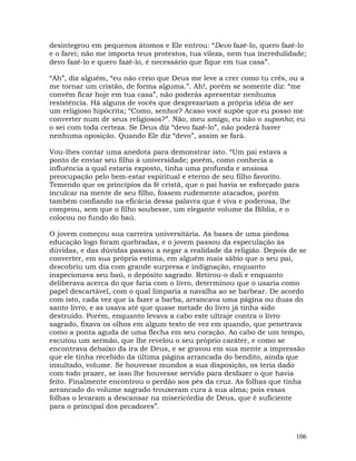 106
desintegrou em pequenos átomos e Ele entrou: “Devo fazê-lo, quero fazê-lo
e o farei; não me importa teus protestos, tua vileza, nem tua incredulidade;
devo fazê-lo e quero fazê-lo, é necessário que fique em tua casa”.
“Ah”, diz alguém, “eu não creio que Deus me leve a crer como tu crês, ou a
me tornar um cristão, de forma alguma.”. Ah!, porém se somente diz: “me
convém ficar hoje em tua casa”, não poderás apresentar nenhuma
resistência. Há alguns de vocês que desprezariam a própria idéia de ser
um religioso hipócrita; “Como, senhor? Acaso você supõe que eu posso me
converter num de seus religiosos?”. Não, meu amigo, eu não o suponho; eu
o sei com toda certeza. Se Deus diz “devo fazê-lo”, não poderá haver
nenhuma oposição. Quando Ele diz “devo”, assim se fará.
Vou-lhes contar uma anedota para demonstrar isto. “Um pai estava a
ponto de enviar seu filho à universidade; porém, como conhecia a
influência a qual estaria exposto, tinha uma profunda e ansiosa
preocupação pelo bem-estar espiritual e eterno de seu filho favorito.
Temendo que os princípios da fé cristã, que o pai havia se esforçado para
inculcar na mente de seu filho, fossem rudemente atacados, porém
também confiando na eficácia dessa palavra que é viva e poderosa, lhe
comprou, sem que o filho soubesse, um elegante volume da Bíblia, e o
colocou no fundo do baú.
O jovem começou sua carreira universitária. As bases de uma piedosa
educação logo foram quebradas, e o jovem passou da especulação às
dúvidas, e das dúvidas passou a negar a realidade da religião. Depois de se
converter, em sua própria estima, em alguém mais sábio que o seu pai,
descobriu um dia com grande surpresa e indignação, enquanto
inspecionava seu baú, o depósito sagrado. Retirou-o dali e enquanto
deliberava acerca do que faria com o livro, determinou que o usaria como
papel descartável, com o qual limparia a navalha ao se barbear. De acordo
com isto, cada vez que ia fazer a barba, arrancava uma página ou duas do
santo livro, e as usava até que quase metade do livro já tinha sido
destruído. Porém, enquanto levava a cabo este ultraje contra o livro
sagrado, fixava os olhos em algum texto de vez em quando, que penetrava
como a ponta aguda de uma flecha em seu coração. Ao cabo de um tempo,
escutou um sermão, que lhe revelou o seu próprio caráter, e como se
encontrava debaixo da ira de Deus, e se gravou em sua mente a impressão
que ele tinha recebido da última página arrancada do bendito, ainda que
insultado, volume. Se houvesse mundos a sua disposição, os teria dado
com todo prazer, se isso lhe houvesse servido para desfazer o que havia
feito. Finalmente encontrou o perdão aos pés da cruz. As folhas que tinha
arrancado do volume sagrado trouxeram cura à sua alma; pois essas
folhas o levaram a descansar na misericórdia de Deus, que é suficiente
para o principal dos pecadores”.
 