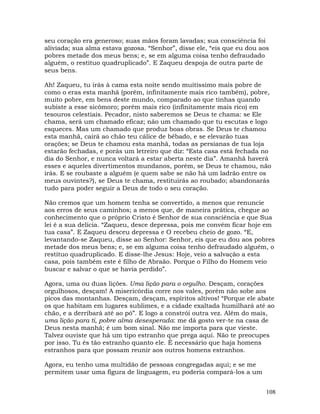 108
seu coração era generoso; suas mãos foram lavadas; sua consciência foi
aliviada; sua alma estava gozosa. “Senhor”, disse ele, “eis que eu dou aos
pobres metade dos meus bens; e, se em alguma coisa tenho defraudado
alguém, o restituo quadruplicado”. E Zaqueu despoja de outra parte de
seus bens.
Ah! Zaqueu, tu irás à cama esta noite sendo muitíssimo mais pobre de
como o eras esta manhã (porém, infinitamente mais rico também), pobre,
muito pobre, em bens deste mundo, comparado ao que tinhas quando
subiste a esse sicômoro; porém mais rico (infinitamente mais rico) em
tesouros celestiais. Pecador, nisto saberemos se Deus te chama: se Ele
chama, será um chamado eficaz; não um chamado que tu escutas e logo
esqueces. Mas um chamado que produz boas obras. Se Deus te chamou
esta manhã, cairá ao chão teu cálice de bêbado, e se elevarão tuas
orações; se Deus te chamou esta manhã, todas as persianas de tua loja
estarão fechadas, e porás um letreiro que diz: “Esta casa está fechada no
dia do Senhor, e nunca voltará a estar aberta neste dia”. Amanhã haverá
esses e aqueles divertimentos mundanos, porém, se Deus te chamou, não
irás. E se roubaste a alguém (e quem sabe se não há um ladrão entre os
meus ouvintes?), se Deus te chama, restituirás ao roubado; abandonarás
tudo para poder seguir a Deus de todo o seu coração.
Não cremos que um homem tenha se convertido, a menos que renuncie
aos erros de seus caminhos; a menos que, de maneira prática, chegue ao
conhecimento que o próprio Cristo é Senhor de sua consciência e que Sua
lei é a sua delícia. “Zaqueu, desce depressa, pois me convém ficar hoje em
tua casa”. E Zaqueu desceu depressa e O recebeu cheio de gozo. “E,
levantando-se Zaqueu, disse ao Senhor: Senhor, eis que eu dou aos pobres
metade dos meus bens; e, se em alguma coisa tenho defraudado alguém, o
restituo quadruplicado. E disse-lhe Jesus: Hoje, veio a salvação a esta
casa, pois também este é filho de Abraão. Porque o Filho do Homem veio
buscar e salvar o que se havia perdido”.
Agora, uma ou duas lições. Uma lição para o orgulho. Desçam, corações
orgulhosos, desçam! A misericórdia corre nos vales, porém não sobe aos
picos das montanhas. Desçam, desçam, espíritos altivos! “Porque ele abate
os que habitam em lugares sublimes, e a cidade exaltada humilhará até ao
chão, e a derribará até ao pó”. E logo a constrói outra vez. Além do mais,
uma lição para ti, pobre alma desesperada: me dá gosto ver-te na casa de
Deus nesta manhã; é um bom sinal. Não me importa para que vieste.
Talvez ouviste que há um tipo estranho que prega aqui. Não te preocupes
por isso. Tu és tão estranho quanto ele. É necessário que haja homens
estranhos para que possam reunir aos outros homens estranhos.
Agora, eu tenho uma multidão de pessoas congregadas aqui; e se me
permitem usar uma figura de linguagem, eu poderia compará-los a um
 