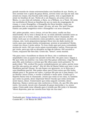 109
grande montão de cinzas entremescladas com limalhas de aço. Porém, se
meu sermão tem o apoio da graça divina, servirá como um tipo de imã: não
atrairá às cinzas; elas ficarão onde estão; porém, terá a capacidade de
atrair às limalhas de aço. Tenho ali a um Zaqueu; ali acima está uma
Maria, e a um João ali embaixo, a Sara, ou a William, ou a Tomé. Ali estão
(os escolhidos de Deus) as limalhas de aço no meio da congregação de
cinzas, e o meu Evangelho, o Evangelho do Deus bendito, como um
grandioso imã, os extrai das cinzas. Ali vem, ali vem. Por quê? Porque
existiu um poder magnético entre o Evangelho e os seus corações.
Ah!, pobre pecador, vem a Jesus, crê em Seu amor, confia em Sua
misericórdia. Se tu tens o desejo de vir, se estás abrindo caminho entre as
cinzas para vir a Cristo, então, é porque Cristo está te chamando. Oh!
todos vocês que se reconhecem como pecadores, seja homem, mulher, ou
criança, sim, vocês pequeninos (porque Deus tem me dado muitos de
vocês, para que sejam minha recompensa), sentem-se pecadores? Então,
creiam em Jesus e serão salvos. Tu tens vindo aqui por pura curiosidade,
muitos de vocês. Oh! que vocês sejam encontrados e salvos. Preocupo-me
por vocês, para que não se afundem no fogo do inferno. Oh! escutem a
Cristo, enquanto Ele lhes fala. Cristo diz, “desce”, nesta manhã.
Vão para casa e humilhem-se diante de Deus: vão e confessem suas
iniqüidades com as quais tem pecado contra Ele; vão para casa e digam a
Ele que estão na miséria e na ruína sem Sua graça soberana; e logo olhem
para Ele, pois tenham a certeza que Ele olhou para vocês primeiro. Tu
podes dizer: “Oh, senhor! Eu quero verdadeiramente ser salvo, porém temo
que Ele não queira me salvar”. Alto lá! Alto lá! Basta! Sabes que isso é uma
blasfêmia parcial? Quase. Se não fosses um ignorante, eu te diria que é
uma blasfêmia parcial. Não podes olhar para Cristo antes que Ele tenha
olhado para ti. Se queres ser salvo, é porque Ele pôs em ti esse desejo. Crê
no Senhor Jesus Cristo, e recebe o batismo e serás salvo. Confia que o
Espírito Santo esta te chamando. Jovem que estás aí em cima, tu também
que estás na janela, desce depressa! Desce! Ancião que estás sentando
neste banco, desce. Comerciante que estás naquele corredor, desce
depressa. Dama e jovem que não conhecem a Cristo, oh, que Ele olhe para
vocês. Avó anciã, escute este chamado de graça imerecida; e tu, jovem
rapaz, Cristo pode estar olhando para ti (confio que Ele está) e te dizendo:
“desce depressa, pois me convém ficar hoje em tua casa”.
Traduzido por: Felipe Sabino de Araújo Neto
Cuiabá-MT, 11 de Março de 2005.
 