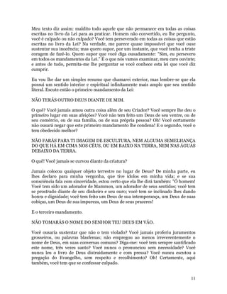 11
Meu texto diz assim: maldito todo aquele que não permanece em todas as coisas
escritas no livro da Lei para as praticar. Homem não convertido, eu lhe pergunto,
você é culpado ou não culpado? Você tem perseverado em todas as coisas que estão
escritas no livro da Lei? Na verdade, me parece quase impossível que você ouse
sustentar sua inocência; mas quero supor, por um instante, que você tenha a triste
coragem de fazê-lo. Quero supor que você diga ousadamente: "Sim, eu persevero
em todos os mandamentos da Lei." É o que nós vamos examinar, meu caro ouvinte;
e antes de tudo, permita-me lhe perguntar se você conhece esta lei que você diz
cumprir.
Eu vou lhe dar um simples resumo que chamarei exterior, mas lembre-se que ela
possui um sentido interior e espiritual infinitamente mais amplo que seu sentido
literal. Escute então o primeiro mandamento da Lei:
NÃO TERÁS OUTRO DEUS DIANTE DE MIM.
O quê? Você jamais amou outra coisa além de seu Criador? Você sempre lhe deu o
primeiro lugar em suas afeições? Você não tem feito um Deus de seu ventre, ou de
seu comércio, ou de sua família, ou de sua própria pessoa? Oh! Você certamente
não ousará negar que este primeiro mandamento lhe condena! E o segundo, você o
tem obedecido melhor?
NÃO FARÁS PARA TI IMAGEM DE ESCULTURA, NEM ALGUMA SEMELHANÇA
DO QUE HÁ EM CIMA NOS CÉUS, OU EM BAIXO NA TERRA, NEM NAS ÁGUAS
DEBAIXO DA TERRA.
O quê! Você jamais se curvou diante da criatura?
Jamais colocou qualquer objeto terrestre no lugar de Deus? De minha parte, eu
lhes declaro para minha vergonha, que tive ídolos em minha vida; e se sua
consciência fala com sinceridade, estou certo que ela lhe dirá também: "Ó homem!
Você tem sido um adorador de Mammon, um adorador de seus sentidos; você tem
se prostrado diante de seu dinheiro e seu ouro; você tem se inclinado lhes dando
honra e dignidade; você tem feito um Deus de sua intemperança, um Deus de suas
cobiças, um Deus de sua impureza, um Deus de seus prazeres!
E o terceiro mandamento.
NÃO TOMARÁS O NOME DO SENHOR TEU DEUS EM VÃO.
Você ousaria sustentar que não o tem violado? Você jamais proferiu juramentos
grosseiros, ou palavras blasfemas; não empregou ao menos irreverentemente o
nome de Deus, em suas conversas comuns? Diga-me: você tem sempre santificado
este nome, três vezes santo? Você nunca o pronunciou sem necessidade? Você
nunca leu o livro de Deus distraidamente e com pressa? Você nunca escutou a
pregação do Evangelho, sem respeito e recolhimento? Oh! Certamente, aqui
também, você tem que se confessar culpado.
 