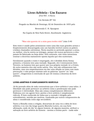 110
Livre-Arbítrio - Um Escravo
(Free Wil - A Slave)
Um Sermão (Nº 52)
Pregado na Manhã de Domingo, 02 de Dezembro de 1855 pelo
Reverendo C. H. Spurgeon
Na Capela de New Park Street, Southwark– Inglaterra
“Mas não quereis vir a mim para terdes vida” João 5:40
Este texto é usado pelos arminianos como uma das suas grandes armas e
freqüentemente descarregada com um barulho terrível contra os pobres
cristãos chamados calvinistas. Nesta manhã eu pretendo apontar a arma,
ou melhor, vira-la contra os inimigos, porque ela nunca pertenceu a eles:
jamais foi fabricada na forja deles. Pelo contrario, este texto intenciona
ensinar a doutrina exatamente oposta àquela que eles sustentam.
Geralmente quando o texto é empregado, ele é dividido desta forma:
primeiro, o homem tem uma vontade. Segundo, ele é inteiramente livre.
Terceiro, os homens tem que querer por sua própria vontade vir a Cristo,
de outra maneira eles não serão salvos. Ora, nós não utilizaremos tais
divisões, mas nos empenharemos em dar uma olhada no texto com mais
precaução: e não porque existam nele as palavras "querer" ou "não
querer", chegaremos à conclusão de que ele ensina a doutrina do livre-
arbítrio.
LIVRE-ARBÍTRIO É SIMPLESMENTE RIDÍCULO
Já foi provado além de toda controvérsia que o livre-arbítrio é uma tolice. A
liberdade não pode pertencer ao arbítrio como a ponderação não pode
pertencer é eletricidade. Elas são coisas completamente diferentes
Podemos crer em agente livre; porém o livre-arbítrio é simplesmente
ridículo. É bem conhecido de todos que a vontade é dirigida pelo
entendimento, movida por motivos, conduzida por outros componentes da
alma e considerada como algo secundário.
Tanto a filosofia como a religião, descartam de uma vez a idéia de livre-
arbítrio; e eu vou tão longe quanto Marinho Lutero, em sua forte
afirmação, onde ele diz:"se algum homem, de alguma maneira, atribuir a
salvação ao livre-arbítrio do homem - mesmo a íntima parte - nada sabe
 