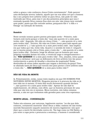 111
sobre a graça e não conheceu Jesus Cristo corretamente". Pode parecer
uma declaração severa; todavia, aquele que em sua alma crê que o homem
faz o seu próprio livre-arbítrio voltar-se para Deus, não pode ter sido
instruído por Deus, pois esse é um dos primeiros princípios que nos é
ensinado quando Deus começa Sua obra em nós: não temos nem vontade
nem poder, posto que Ele concede ambos; porquanto Ele é "o Alfa e o
Ômega" na salvação do homem.
Sumário
Neste sermão nossos quatro pontos principais serão - Primeiro, todo
homem está morto porque o texto diz: "mas não quereis vir a mim para
terdes vida". Segundo, Há vida em Jesus Cristo - "...não quereis vir a mim
para terdes vida". Terceiro, Há vida em Cristo Jesus para todo aquele que
vem recebê-la" (...) "não quereis vir a mim para terdes vida". Isso implica
em que todos que vão, terão vida. Quarto e o sentido do texto é: ninguém
por si mesmo jamais virá a Cristo, pois o texto diz: "...não quereis vir a mim
para terdes vida". Portanto, longe de afirmar que os homens por suas
próprias vontades fariam tal coisa, o versículo nega-o categoricamente e
diz: "NÃO QUEREIS vir a mim para terdes vida". Ora, amados, estou quase
pronto a exclamar: será que os defensores do livre-arbítrio tem tão pouco
conhecimento a ponto de desafiar a doutrina da inspiração? Estão
destituídos de senso todos aqueles que negam a doutrina da graça? Tem
se afastado tanto de Deus que torcem isto para provar o livre-arbítrio onde
o texto diz: "... NÃO QUEREIS vir a mim para terdes vida"?
NÃO HÁ VIDA NA MORTE
1. Primeiramente, então, nosso texto implica em que OS HOMENS POR
NATUREZA ESTÃO MORTOS. Ninguém precisa ir à procura da vida se já
tem vida em si mesmo. O texto fala muito fortemente quando declara:
"...não quereis vir a mim para terdes vida". Apesar de não dizê-lo
explicitamente, ele afirma, com efeito. que os homens precisam de uma
vida que não tem em si mesmos. Meus ouvintes, nós todos estamos
mortos, a não ser que tenhamos sido gerados para uma viva esperança.
MORTE LEGAL - CONDENAÇÃO
Todos nós estamos, por natureza, legalmente mortos: "no dia que dela
comeres, certamente morrerás" disse Deus a Adão: embora ele não tenha
morrido fisicamente naquele momento ele morreu legalmente: isto quer
dizer que a morte foi decretada contra ele. Tão logo como no OId Bailey, o
juiz veste a capa preta e pronuncia a sentença, o homem é considerado
 